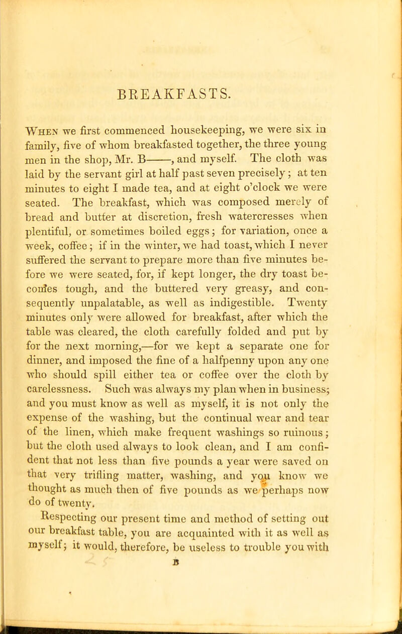 BREAKFASTS. When we first commenced housekeeping, we were six in family, five of whom breakfasted together, the three young men in the shop, Mr. B , and myself. The cloth was laid by the servant girl at half past seven precisely; at ten minutes to eight I made tea, and at eight o’clock we were seated. The breakfast, which was composed merely of bread and butter at discretion, fresh watercresses when plentiful, or sometimes boiled eggs; for variation, once a week, coffee; if in the winter, we had toast, which I never suffered the servant to prepare more than five minutes be- fore we were seated, for, if kept longer, the dry toast be- conJes tough, and the buttered very greasy, and con- sequently unpalatable, as well as indigestible. Twenty minutes only were allowed for breakfast, after which the table was cleared, the cloth carefully folded and put by for the next morning,—for we kept a separate one for dinner, and imposed the fine of a halfpenny upon any one who should spill either tea or coffee over the cloth by carelessness. Such was always my plan when in business; and you must know as well as myself, it is not only the expense of the washing, but the continual wear and tear of the linen, which make frequent washings so ruinous; but the cloth used always to look clean, and I am confi- dent that not less than five pounds a year were saved on that very trifling matter, washing, and yqu know we thought as much then of five pounds as we perhaps now do of twenty. Respecting our present time and method of setting out our breakfast table, you are acquainted with it as •well as myselt; it would, therefore, be useless to trouble you with B