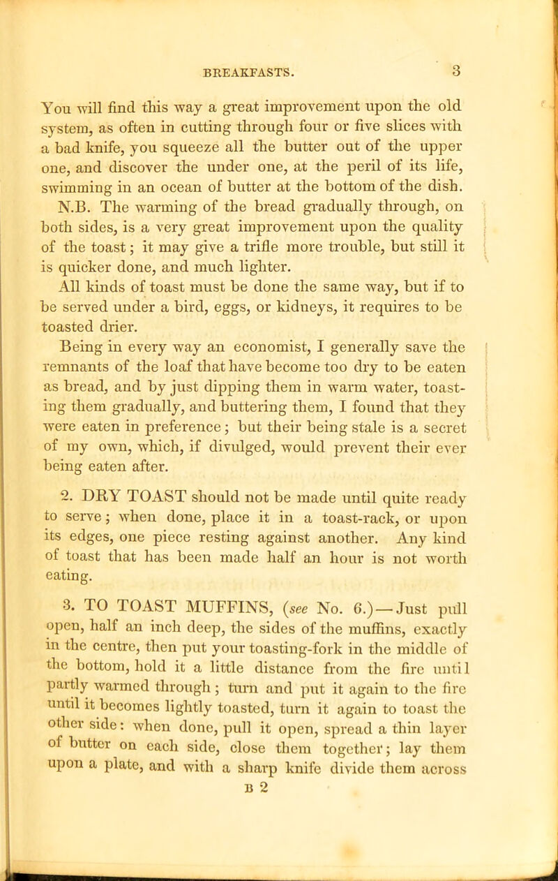 You will find this way a great improvement upon the old system, as often in cutting through four or five slices with a bad knife, you squeeze all the butter out of the upper one, and discover the under one, at the peril of its life, swimming in an ocean of butter at the bottom of the dish. N.B. The warming of the bread gradually through, on both sides, is a very great improvement upon the quality of the toast; it may give a trifle more trouble, but still it is quicker done, and much lighter. All kinds of toast must be done the same way, but if to be served under a bird, eggs, or kidneys, it requires to be toasted drier. Being in every way an economist, I generally save the remnants of the loaf that have become too dry to be eaten as bread, and by just dipping them in warm water, toast- ing them gradually, and buttering them, I found that they were eaten in preference; but their being stale is a secret of my own, which, if divulged, would prevent their ever being eaten after. 2. DRY TOAST should not be made until quite ready to serve; when done, place it in a toast-rack, or upon its edges, one piece resting against another. Any kind of toast that has been made half an hour is not worth eating. 3. TO TOAST MUFFINS, (see No. 6.) —Just pull open, half an inch deep, the sides of the muffins, exactly in the centre, then put your toasting-fork in the middle of the bottom, hold it a little distance from the fire until partly warmed through; turn and put it again to the fire until it becomes lightly toasted, turn it again to toast the other side: when done, pull it open, spread a thin layer of butter on each side, close them together; lay them upon a plate, and with a sharp knife divide them across B 2