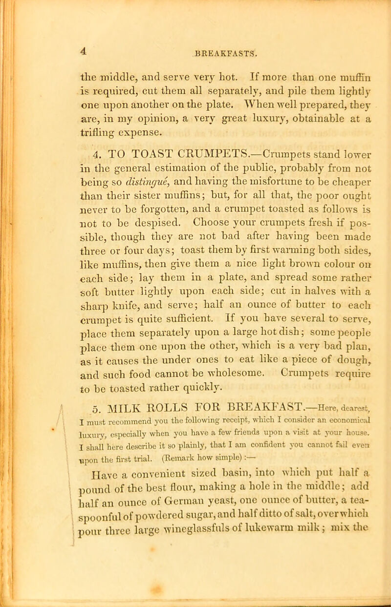 the middle, and serve very hot. If more than one muffin is required, cut them all separately, and pile them lightly one upon another on the plate. When well prepared, they are, in my opinion, a very great luxury, obtainable at a trifling expense. 4. TO TOAST CRUMPETS.—Crumpets stand lower in the general estimation of the public, probably from not being so distingue, and having the misfortune to be cheaper than their sister muffins; but, for all that, the poor ought never to be forgotten, and a crumpet toasted as follows is not to be despised. Choose your crumpets fresh if pos- sible, though they are not bad after having been made three or four days; toast them by first warming both sides, like muffins, then give them a nice light brown colour ou each side; lay them in a plate, and spread some rather soft butter lightly upon each side; cut in halves with a sharp knife, and serve; half an ounce of butter to each crumpet is quite sufficient. If you have several to serve, place them separately upon a large hot dish; some people place them one upon the other, which is a very bad plan, as it causes the under ones to eat like a piece of dough, and such food cannot be ■wholesome. Crumpets require to be toasted rather quickly. 5. MILK ROLLS FOR BREAKFAST.—Here, dearest, I must recommend you the following receipt, which I consider an economical luxury, especially when you have a few friends upon a visit at your house. I shall here describe it so plainly, that I am confident you cannot fail even upon the first trial. (Remark how simple) Have a convenient sized basin, into which put half a pound of the best flour, making a hole in the middle; add half an ounce of German yeast, one ounce of butter, a tea- spoonful of powdered sugar, and half ditto of salt, overwhich pour three large wineglassfuls of lukewarm milk; mix the