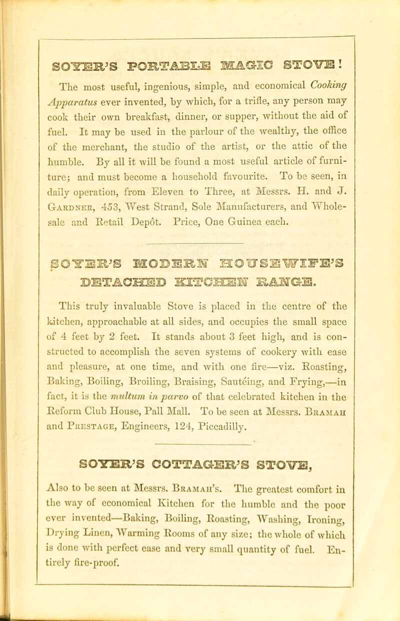 SGIOSR'S PORTABLE MAGIC STO¥E! The most useful, ingenious, simple, and economical Cooking Apparatus ever invented, by which, for a trifle, any person may cook their own breakfast, dinner, or supper, without the aid of fuel. It may be used in the parlour of the wealthy, the office of the merchant, the studio of the artist, or the attic of the humble. By all it will be found a most useful article of furni- ture; and must become a household favourite. To be seen, in daily operation, from Eleven to Three, at Messrs. H. and J. Gardner, 453, West Strand, Sole Manufacturers, and Whole- sale and Retail Depot. Price, One Guinea each. BOYER'S MOSERS' IrlQUSlSWIFE'S DETACHED KITCHESlff EAIGE. This truly invaluable Stove is placed in the centre of the kitchen, approachable at all sides, and occupies the small space of 4 feet by 2 feet. It stands about 3 feet high, and is con- structed to accomplish the seven systems of cookery with ease and pleasure, at one time, and with one fire—viz. Roasting, Baking, Boiling, Broiling, Braising, Sauteing, and Frying,—in fact, it is the multum in parvo of that celebrated kitchen in the Reform Club House, Pall Mall. To be seen at Messrs. Bramah and Prestage, Engineers, 124, Piccadilly. SORTER'S COTTAGER'S STOVES, Also to be seen at Messrs. Bramah’s. The greatest comfort in the way of economical Kitchen for the humble and the poor ever invented—Baking, Boiling, Roasting, Washing, Ironing, Drying Linen, Warming Rooms of any size; the whole of which is done with perfect ease and very small quantity of fuel. En- tirely fire-proof.