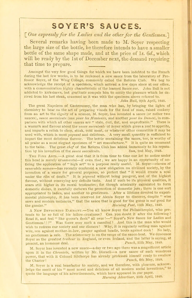 SOYER’S SAUCES. [One expressly for the Ladies and the other for the Gentlemen.'] Several remarks having been made to M. Soyer respecting the large size of the bottle, he therefore intends to have a smaller j bottle of the same shape made, and at the price of Is. 6c/., which i will be ready by the 1st of December next, the demand requiring that time to prepare. Amongst the very few good things for which we have been indebted to the French during the last few weeks, is to be reckoned a new sauce from the laboratory of Pro- fessor Soyer, of the Whig College, commonly called the Reform Club. We beg to acknowledge the receipt of a specimen, which arrived a few days since at our office, with a communication highly characteristic of the learned Sauce-rer. John Hull is not addicted to kickshaws, but gratitude compels him to notify the pleasure which he de- rived from his last steak, seasoned as it was with the specimen above referred to. John Bull, 2[)th April, 1843. The great Napoleon of Gastronomy, the man who has, by bringing the lights of chemistry to bear on the art of preparing viands for the food of man, raised cookery from an art to the dignity of a science, M. Soyer, has invented a sauce (or rather two sauces), sauce succulents (one pour les Messieurs, and another puur les Dames), in com- parison with which all other sauces are “ stale, dull, flat, and unprofitable.” There is a warmth and flavour about the sauce succulente of Soyer which gives a zest to appetite, and imparts a relish to chop, steak, cold meat, or whatever other comestible it may be used with, which is most piquant and delicious. A very small quantity is sufficient to impart the most delicious flavour. The bottle containing the sauce, too, is worthy of all praise as a most elegant specimen of “ art manufacture.” It is quite an ornament to the table. The great chef of the Reform Club has added immensely to his reputa- tion by his invention of the sauce succulente. Sun, 2nd May, 1348. The Fine Auts.—A great deal that it is from time to time our lot to notice under this head is merely ornamental—if even that; we are happy in air opportunity of no- ticing the application of “ high art” to a purpose really useful. M. Soyer—clarion et venerabile nomen—has recently conferred a new obligation on civilized society, by the invention of a sauce for general purposes, so perfect that “ it would create a soul under the ribs of death.” It is piquant without being pungent, and of the highest flavour, without conveying any definite taste. And if such be its physical qualities, it soars still higher in its moral tendencies; for though admirably calculated to form domestic dishes, it carefully eschews the promotion of domestic jars; there is one sort appropriated to ladies, and another to gentlemen. After a lifetime devoted to experi- mental philosophy, it has been reserved for Alexis Soyer to discover, despite “ wise saws and modern instances,” that the sauce that is good for the goose is nut good for the gander.” Horning Post, 15th May, 1S4S. A New Devouring Ei.emknt.—You all know Soyer the Philanthropist, who pre- tends to be so full of his' fellow-creatures? Can you doubt it after the following? Read it, and feel “ like goose’s flesh” all over!—“ Soyer’s New Sauce for Cadies and Gentlemen!!!” Was there ever such a cannibal? And this is the man who would wish to redress our society and our dinners! Why, it is regularly setting man against wife, son against mother-in-law, pauper against beadle, boots against cook ! No lady, no gentleman hi safe. The aristocracy is on the verge of the sauce-boat. We denounce Soyer as the greatest trniteur in England, or even Ireland, and the latter is saying, at present, an immense deal. Punch, 25th May, 184S. M. Soyer has invented a new sauce—a day or two ago there was a magnificent article upon it in the Chronicle, written by Mr. Disraeli—a new sauce of such wondrous power, that with it Colonel Sibthorpc has already professed himself ready to swallow the Charter! Punch, 6th May, 1848. M. Soyer is a real benefactor to society, and we therefore, with pleasure, acknow- ledge the merit of his “ most novel and delicious of all modern social inventions,” to quote the language of his advertisements, which have appeared in our paper. Morning Advertiser, 25th April, 1848.