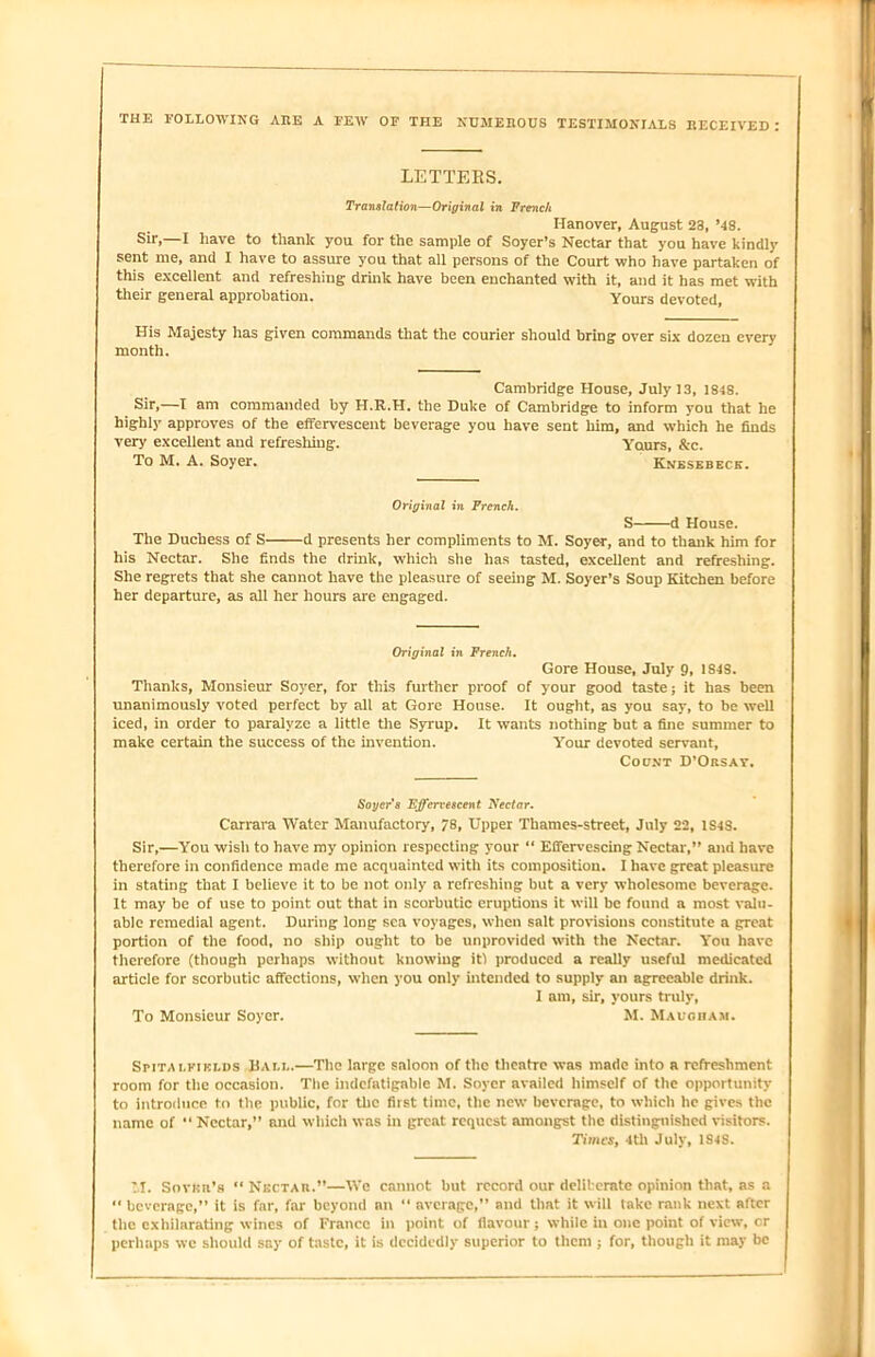 THE FOLLOWING ARE A FEW OF THE NUMEROUS TESTIMONIALS RECEIVED : LETTERS. Translation—Original in French Hanover, August 23, *48. sir.—I have to thank you for the sample of Soyer’s Nectar that you have kindly sent me, and I have to assure you that all persons of the Court who have partaken of this excellent and refreshing drink have been enchanted with it, and it has met with their general approbation. Yours devoted. His Majesty has given commands that the courier should bring over six dozen every month. Cambridge House, July 13, 1848. Sir,—I am commanded by H.R.H. the Duke of Cambridge to inform you that he highly approves of the effervescent beverage you have sent him, and which he finds very excellent and refreshing. Yaurs, &-c. To M. A. Soyer. Knesebeck. Original in French. S d House. The Duchess of S d presents her compliments to M. Soyer, and to thank him for his Nectar. She finds the drink, which she has tasted, excellent and refreshing. She regrets that she cannot have the pleasure of seeing M. Soyer’s Soup Kitchen before her departure, as all her hours are engaged. Original in French. Gore House, July 9, 1S4S. Thanks, Monsieur Soyer, for this further proof of your good taste; it has been unanimously voted perfect by all at Gore House. It ought, as you say, to be well iced, in order to paralyze a little the Syrup. It wants nothing but a fine summer to make certain the success of the invention. Your devoted servant. Count D’Orsay. Soger's Effervescent Nectar. Carrara Water Manufactory, 78, Upper Thames-street, July 22, 1S4S. Sir,—You wish to have my opinion respecting your “ Effervescing Nectar,” and have therefore in confidence made me acquainted with its composition. I have great pleasure in stating that I believe it to be not only a refreshing but a very wholesome beverage. It may be of use to point out that in scorbutic eruptions it will be found a most valu- able remedial agent. During long sea voyages, when salt provisions constitute a great portion of the food, no ship ought to be unprovided with the Nectar. You have therefore (though perhaps without knowing itl produced a really useful medicated article for scorbutic affections, when you only intended to supply an agreeable drink. I am, sir, yours truly, To Monsieur Soyer. M. Maugham. Smta i,fields Bam..—The large saloon of the theatre was made into a refreshment room for the occasion. The indefatigable M. Soyer availed himself of the opportunity to introduce to the public, for the first time, the new beverage, to which he gives the name of “ Nectar,” and which was in great request amongst the distinguished visitors. Times, 4th July, 1S4S. M. Snvnn’s “ Nectar.”—We cannot but record our deliberate opinion that, as a  beverage,” it is far, far beyond an “ average,” and that it will take rank next after the exhilarating wines of France in point of flavour; while in one point of view, cr perhaps we should say of taste, it is decidedly superior to them ; for, though it may be