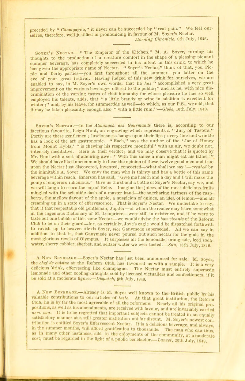 preceded by “ CAompagne,” it never can be succeeded by “ real pain.” We feel our- selves, therefore, well justified in pronouncing in favour of M. Soyer’s Nectar. Morning Chronicle, 8th July, 1848. Soyek’s Nectar.—“ The Emperor of the Kitchen,” M. A. Soyer, turning his thoughts to the production of a creature comfort in the shape of a pleasing piquant summer beverage, has completely succeeded hi his intent in this drink, to which he has given the appropriate name of Nectar. “ Soyer’s Nectar,” think of that, you Pic- nic and Derby parties—you first throughout all the summer—you latter on the eve of your great festival. Having judged of this new drinlc for ourselves, we are enabled to say, in M. Soyer’s own words, that he has “ accomplished a very great improvement on the various beverages offered to the publicand as he, with nice dis- crimination of the varying tastes of that humanity for whose pleasure he has so well employed his talents, adds, that “ a little brandy or wine in addition is excellent for winterand, by his leave, for summertide as well—to which, as our P.S., we add, that it may be taken pleasantly enough also “ with a little rum.”—Globe, 10th July, 1848. Soyer’s Nectar.—In the Almanach ties Gourmands there is, according to our facetious favourite, Leigh Hunt, an engraving which represents a “ Jury of Tasters.” Portly are these gentlemen ; lusciousness hangs upon their lips ; every line and wrinkle has a look of the art gastronomic. “ Each,” says the author of the ‘ Jar of Honey from Mount Hybla,’ “ is chewing his respective mouthful” with an ah, we doubt not, intensely meditative. Here is their verdict; and we may observe that it is quoted by Mr. Hunt with a sort of admiring awe : “ With this sauce a man might eat his father !” We should have liked uncommonly to hear the opinion of these twelve good men and time upon the Nectar just discovered, invented, concocted—what shall we say ?—created by the inimitable A. Soyer. We envy the man who is thirsty and has a bottle of this same beverage within reach. Emerson has said, ‘ Give me health and a day and I will make the pomp of emperors ridiculous.’ Give us thirst and a bottle of Soyer’s Nectar, say we, and we will laugh to scorn the cup of Hebe. Imagine the juices of the most delicious fruits mingled with the scientific dash of a master hand—the saccharine tartness of the rasp- berry, the mellow flavour of the apple, a suspicion of quince, an idea of lemon—and all creaming up in a state of effervescence. That is Soyer’s Nectar. We undertake to say, that if that respectable old gentleman, Jupiter—of whom the reader may leam somewhat in the ingenious Dictionary of M. Lempriere—were still in existence, and if he were to taste but one bubble of this same Nectar—we would advise the bon vivants of the Reform Club to be on their guard—for, as certainly, Jove’s eagle would be dispatched forthwith to ravish up to heaven Alexis Soyer, vice Ganymede superseded. All we can say in addition to that is, that Ganymede never poured out such nectar for the gods in the most glorious revels of Olympus. It surpasses all the lemonade, orangeade, iced soda- water, sherry cobbler, sherbet, and seltzer water we ever tasted.—Sun, 13th July, 1848. A New Beverage.—Soyer’s Nectar has just been announced for sale. M. Soyer, the chef de cuisine at the Reform Club, has favoured us with a sample. It is a very delicious ‘drink, effervescing like champagne. The Nectar must entirely supersede lemonade and other cooling draughts sold by licensed victuallers and confectioners, if it be sold at a moderate figure.—Dispatch, 9th July, 1818. A New Beverage.—Already is M. Soyer well known to the British public by his valuable contributions to our articles of taste. At that great institution, the Reform Club, he is by far the most agreeable of all the reformers. Nearly all his original pro- positions, as well as his amendments, are received with favour, and are invariably carried nr.m. con. It is to be regretted that important subjects cannot be treated in an equally satisfactory manner at a still greater institution not far distant. M. Soycr’s newest con tribution is entitled Soyer’s Effervescent Nectar. It is a delicious beverage, and always in the summer months, will afford gratification to thousands. The man who can thus' as in many other instances, add to the enjoyments of the community, at a moderate cost, must be regarded in the light of a public benefactor.—Lancet, 29th July 1S48