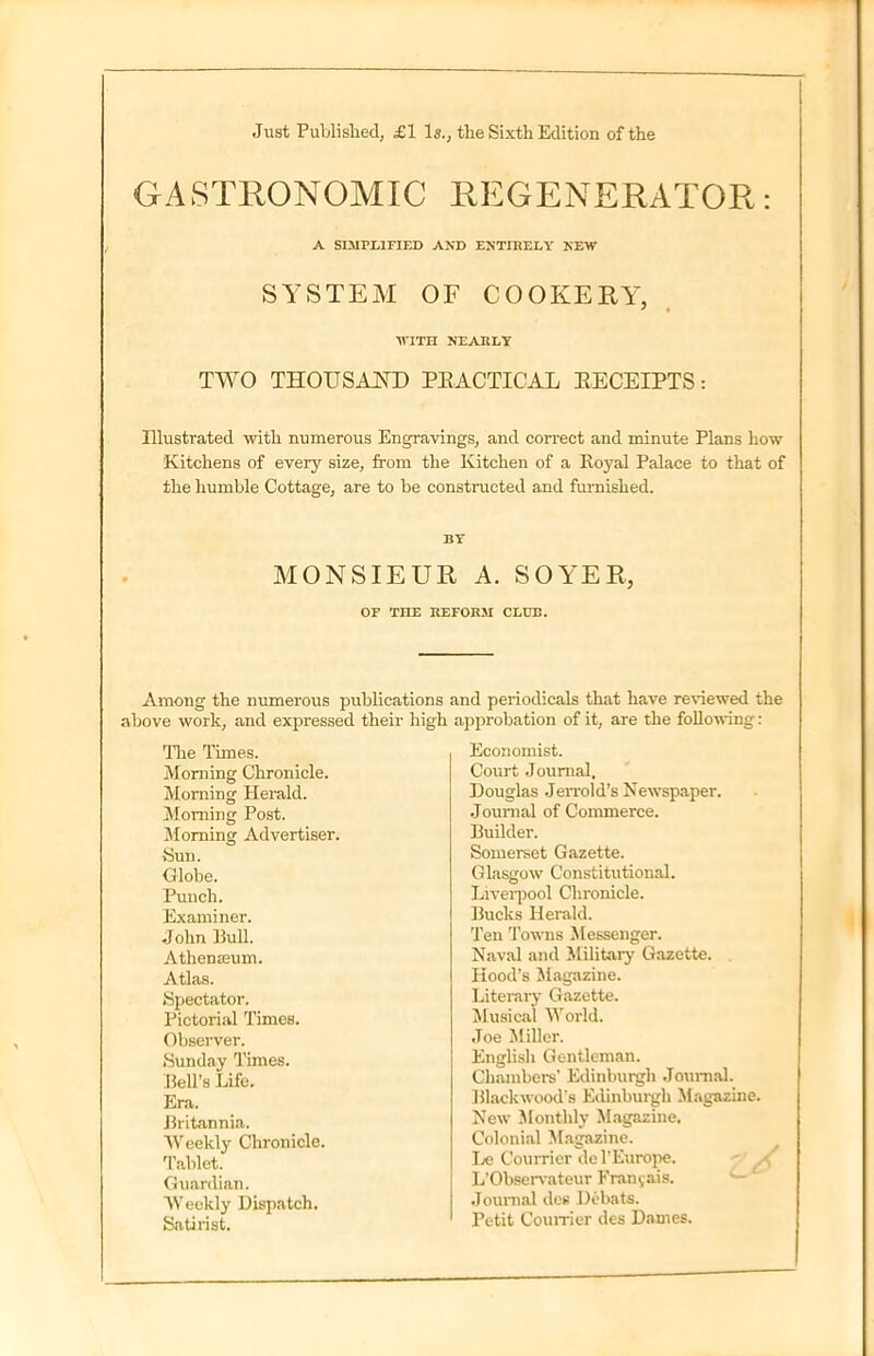 Just Published, £1 Is., the Sixth Edition of the GASTRONOMIC REGENERATOR: A SIMPLIFIED AND ENTIRELY NEW SYSTEM OF COOKERY, ■WITH NEARLY TWO THOUSAND PRACTICAL RECEIPTS: Illustrated with numerous Engravings, and correct and minute Plans how Kitchens of every size, from the Kitchen of a Royal Palace to that of the humble Cottage, are to be constructed and furnished. BY MONSIEUR A. SOYER, or THE REFORM CLUB. Among the numerous publications above work, and expressed their high The Times. Morning Chronicle. Morning Herald. Morning Post. Morning Advertiser. Sun. Globe. Punch. Examiner. John Bull. Athenseum. Atlas. Spectator. Pictorial Times. Observer. Sunday Times. Bell’s Life. Era. Britannia. Weekly Chronicle. Tablet. Guardian. Weekly Dispatch. Satirist. and periodicals that have reviewed the approbation of it, are the following: Economist. Court Journal. Douglas JeiTold’s Newspaper. Journal of Commerce. Builder. Somerset Gazette. Glasgow Constitutional. Liverpool Chronicle. Bucks Herald. Ten Towns Messenger. Naval and Military Gazette. Hood’s Magazine. Literary Gazette. Musical World. Joe Miller. English Gentleman. Chambers' Edinburgh Journal. Blackwood’s Edinburgh Magazine. New Monthly Magazine. Colonial Magazine. Le Courrier del’Europe. L’Observateur Franjais. Journal des Debats. Petit Courrier des Dames.