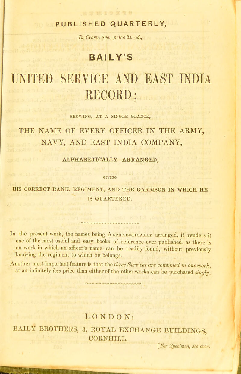 PUBLISHED QUARTERLY, In Crown Suo., price 2s. 6d., BAILY’S UNITED SERVICE AND EAST INDIA RECORD; SHOWING, AT A SINGLE GLANCE, THE NAME OF EVERY OFFICER IN THE ARMY, NAVY, AND EAST INDIA COMPANY, i ALPHABETICALLY ARRANGED, orviNo HIS CORRECT RANK, REGIMENT, AND THE GARRISON IN WHICH HE IS QUARTERED. In the present work, the names being Alphabetically arranged, it renders it one ot the most useful and easy books of reference ever published, as there is no work in which an officer’s name can be readily found, without previously knowing the regiment to which he belongs. Another most important feature is that the three Services are combined in one work, at an infinitely less price than either of the other works can be purchased singly. LONDON: DAILY BROTHERS, 3, ROYAL EXCHANGE BUILDINGS, CORNHILL. [ For Specimen, see over.