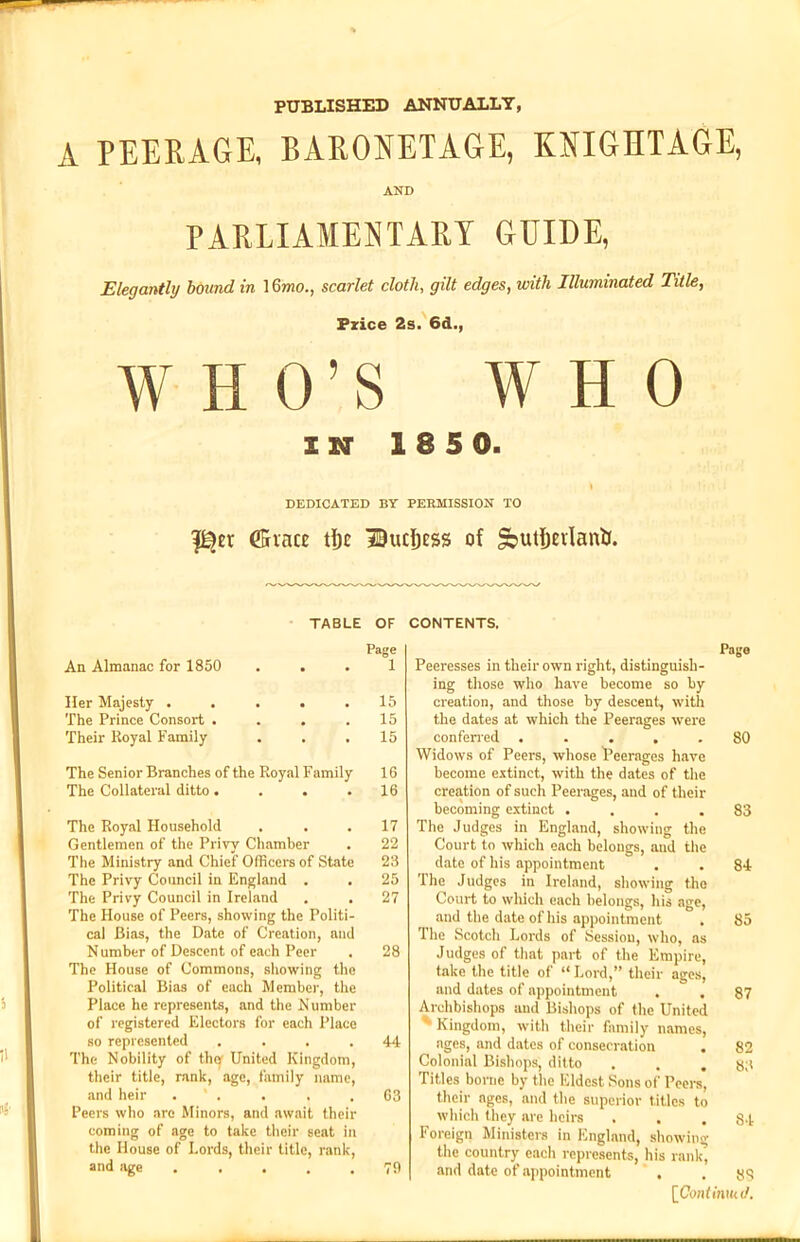 PUBLISHED ANNUALLY, A PEERAGE, BARONETAGE, KNIGHTAGE, AND PARLIAMENTARY GUIDE, Elegantly bound in 16mo., scarlet cloth, gilt edges, with Illuminated Title, Price 2s. 6d., WHO’S WHO IN 18 5 0. \ DEDICATED BY PERMISSION TO (Since tlje Ihicljess of SoutfjeilanlJ. TABLE OF CONTENTS. An Almanac for 1850 Page 1 Her Majesty . The Prince Consort . Their Royal Family 15 15 15 The Senior Branches of the Royal Family 16 The Collateral ditto. . . .16 The Royal Household . . . 17 Gentlemen of the Privy Chamber . 22 The Ministry and Chief Officers of State 23 The Privy Council in England . . 25 The Privy Council in Ireland . . 27 The House of Peers, showing the Politi- cal Bias, the Date of Creation, and Number of Descent of each Peer . 28 The House of Commons, showing the Political Bias of each Member, the Place he represents, and the Number of registered Electors for each Place so represented .... 44 The Nobility of thef United Kingdom, their title, rank, age, family name, and heir . ' . . . .63 Peers who are Minors, and await their coming of age to take their seat in the House of Lords, their title, rank, and age ..... 79 Page Peeresses in their own right, distinguish- ing those who have become so by creation, and those by descent, with the dates at which the Peerages were conferred ..... 80 Widows of Peers, whose ^Peerages have become extinct, with the dates of the creation of such Peerages, and of their becoming extinct .... 83 The Judges in England, showing the Court to which each belongs, and the date of his appointment . . 84 The Judges in Ireland, showing the Court to which each belongs, his age, and the date of his appointment . 85 The Scotch Lords of Session, who, as Judges of that part of the Empire, take the title of “ Lord,” their ages, and dates of appointment . . 87 Archbishops and Bishops of the United Kingdom, with their family names, ages, and dates of consecration . 82 Colonial Bishops, ditto . . .83 Titles borne by the Eldest Sons of Peers, their ages, and the superior titles to which they are heirs . . . 84 Foreign Ministers in England, showing the country each represents, his rank, and date of appointment . .88 [Continm tl.