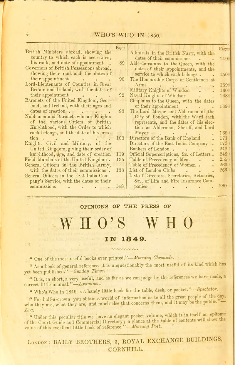 WHO’S WHO IN 1850. ** Page British Ministers abroad, showing the country to which each is accredited, his rank, and date of appointment . 89 Governors of British Possessions abroad, showing their rank and the dates of their appointment ... 90 Lord-Lieutenants of Counties in Great Britain and Ireland, with the dates of their appointment ... 92 Baronets of the United Kingdom, Scot- land, and Ireland, with their ages and dates of creation . . . .93 Noblemen and Baronets who are Knights of the various Orders of British Knighthood, with the Order to which each belongs, and the date of his crea- tion ...... 103 Knights, Civil and Military, of the United Kingdom, giving their order of knighthood, ^ge, and date of creation 119 Field-Marshals of the United Kingdom . 135 General Officers in the British Army, with the dates of their commissions . 136 General Officers in the East India Com- pany’s Service, with the dates of their commissions .... 148 I’age Admirals in the British Navy, with the dates of their commissions . . 149 Aide-de-camps to the Queen, with the dates of their appointments, and the service to which each belongs . . 150 The Honourable Corps of Gentlemen at Arms 159 Military Knights of Windsor . .160 Naval Knights of Windsor . . 168- Chaplains to the Queen, with the dates of their appointment . . .169. The Lord Mayor and Aldermen of the City of London, with the Ward each represents, and the dates of his elec- tion as Alderman, Sheriff, and Lord Mayor . . . . . 169 Directors of the Bank of England . 171 Directors of the East India Company . 173 Bankers of London .... 242 ' Official Superscriptions, &c. of Letters . 249 Table of Precedency of Men . . 255 Table of Precedency of Women . . 260 List of London Clubs . . . 266 List of Directors, Secretaries, Actuaries, &c., of Life and Fire Insurance Com- panies ..... 280 OPINIONS OF THE PRESS OF WHO’S WHO IN 184 9. “ One of the most useful books ever printed.”—Morning Chronicle. « As a book of general reference, it is unquestionably the most useful of its kind which has yet been published.”—Sunday Times. “ It is, in short, a very useful, and as far as we can judge by the references we have made, a correct little manual.”—Examiner. “ Who’s Who in 1849 is a handy little book for the table, desk, or pocket.”—Spectator. « For half-a-crown you obtain a world of information as to all the great people of the day, who they are, what they are, and much else that concerns them, and it may be the public. Era. “ Under this peculiar title we have an elegant pocket volume, which is in itself of the Court Guide and Commercial Directory; a glance at the table of contents w value of this excellent little book of reference.”—Moniing Tost. an epitome ill show the Lomiox : BAILY BROTHERS, 3, ROYAL EXCHANGE BUILDINGS. CORNIIILL.