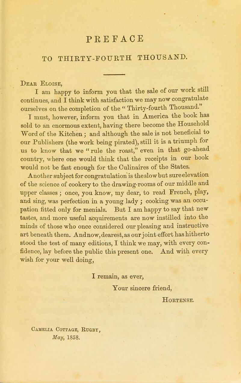 PREFACE TO THIETY-FOURTH THOUSA.ND. Dear Eloise, I am happy to inform you that the sale of our work still continues, and I think with satisfaction we may now congratulate ourselves on the completion of the “ Thirty-fourth Thousand. I must, however, inform you that in America the book has sold to an enormous extent, having there become the Household Word of the Kitchen; and although the sale is not beneficial to our Publishers (the work being pirated), still it is a triumph for us to know that we “ rule the roast,” even in that go-ahead country, where one would think that the receipts in our book would not be &st enough for the Culinaires of the States. Another subject for congratulation is the slow but sure elevation of the science of cookery to the drawing-rooms of our middle and upper classes ; once, you know, my dear, to read French, play, and sing, was perfection in a young lady ; cooking was an occu- pation fitted only for menials. But I am happy to say that new tastes, and more useful acquirements are now instilled into the minds of those who once considered our pleasing and instructive art beneath them. And now, dearest, as our joint effort has hitherto stood the test of many editions, I think we may, with every con- fidence, lay before the public this present one. And with every wish for your well doing, I remain, as ever. Your sincere friend, Hortense. CAMELIA Cottage, Rugby, May, 1858.