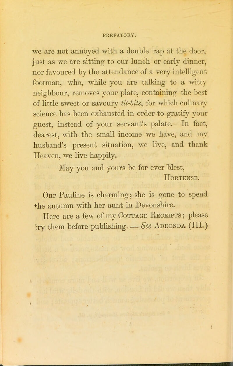 Ave are not annoyed with a double rap at the door, just as we are sitting to our lunch or early dinner, nor favoured by the attendance of a very intelligent footman, who, while you are talking to a witty neighbour, removes your plate, containing the best of little sweet or savoury tit-bits^ for which culinary science has been exhausted in order to gratify your guest, instead of your servant’s palate. In fact, dearest, with the small income we have, and my husband’s present situation, we live, and thank Heaven, we live happily. May you and yours be for ever blest, Hortense. Our Pauline is charming; she is gone to spend +he autumn with her aunt in Devonshire. Here are a few of my Cottage Receipts ; please 'xy them before publishing—See Addenda (HI.) I