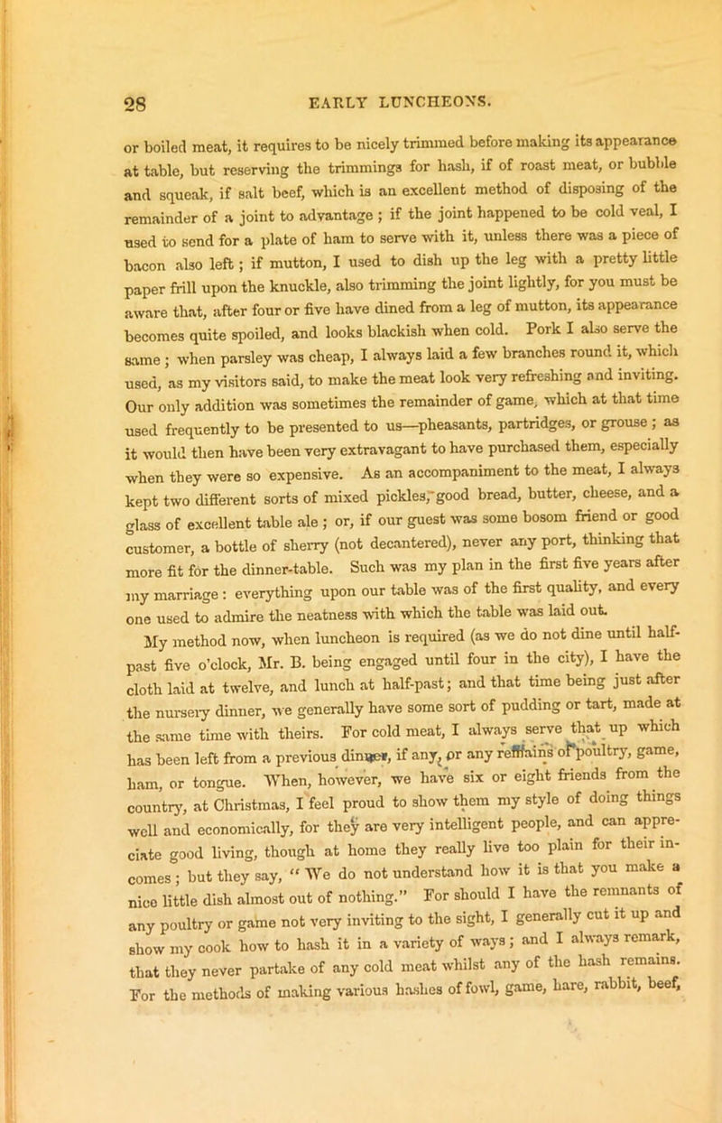 or boiled meat, it requires to be nicely trinuned before making its appearance at table, but reserving the trimmings for hasb, if of roast meat, or bubble and squeak, if salt beef, which is an excellent method of disposing of the remainder of a joint to advantage ; if the joint happened to be cold veal, I used to send for a plate of ham to serve with it, unless there was a piece of bacon also left; if mutton, I used to dish up the leg with a pretty little paper frill upon the knuckle, also trimming the joint lightly, for you must be aware that, after four or five have dined from a leg of mutton, its appearance becomes quite spoiled, and looks blackish when cold. Pork I also serve the same ; when parsley was cheap, I always laid a few branches round it, which used, as my visitors said, to make the meat look very refreshing and inviting. Our only addition was sometimes the remainder of game, which at that time used frequently to be presented to us—pheasants, partridges, or grouse ; as it would then have been very extravagant to have purchased them, especially when they were so expensive. As an accompaniment to the meat, I always kept two difierent sorts of mi.xed pickles,” good bread, butter, cheese, and a glass of excellent table ale ; or, if our guest was some bosom fidend or good customer, a bottle of sherry (not decantered), never any port, thinking that more fit for the dinner-table. Such was my plan in the first five years after my marriage; everything upon our table was of the first quality, and every one used to admire the neatness with which the table was laid out. My method now, when luncheon is required (as we do not dine until half- past five o’clock, Mr. B. being engaged until four in the city), I have the cloth laid at twelve, and lunch at half-past; and that time being just after the nurseiy dinner, we generally have some sort of pudding or tart, made at the same time with theirs. For cold meat, I always serve that up which has been left from a previous dinijei, if any^pr any refifains ot’poultry, game, ham, or tongue. lYhen, however, we have six or eight friends from the country', at Christmas, I feel proud to show them my style of doing things well and economically, for they are very intelligent people, and can appre- ciate good living, though at home they really live too plain for their in- comes ; but they say, “ We do not understand how it is that you make a nice little dish almost out of nothing.” For should I have the remnants of any poultry or game not veiy inviting to the sight, I generally cut it up and show my cook how to hash it in a variety of ways; and I always remark, that they never partake of any cold meat whilst any of the hash remains. For the methods of making various hashes of fowl, game, hare, rabbit, beef,