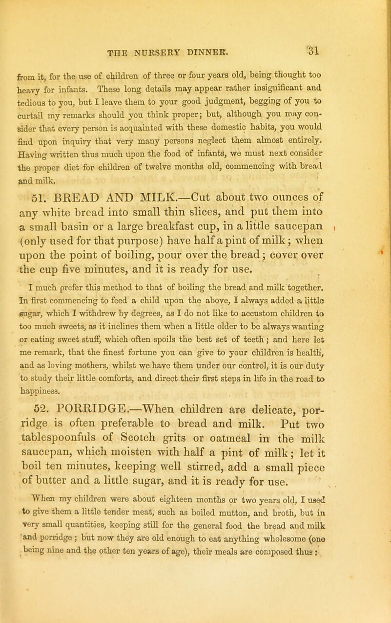 from it, for the ixse of children of three or four years old, being thought too heavy for infants. These long details may appear rather insignificant and tedious to you, but I leave them to your good judgment, begging of you to curtail my remarks should you think proper; but, although you may con- sider that every person is acquainted with these domestic habits, you would find upon inquiiy that very many persons neglect them almost entirely. Having written thus much upon the food of infants, we must next consider the proper diet for children of twelve months old, commencing with bread and milk. 51. BREAD AND MILK.—Cut about two ounces of any white bread into small thin slices, and put them into a small basin or a large breakfast cup, in a little saucepan (only used for that purpose) have half a pint of milk; when upon the point of boiling, pour over the bread j cover over the cup five minutes, and it is ready for use. I much prefer this method to that of boiling the bread and milk together. In first commencing to feed a child upon the above, I always added a little sugar, which I withdrew by degrees, as I do not like to accustom children to too much sweets, as it inclines them when a little older to be always wanting or eating sweet stuff, which often spoils the best set of teeth; and here let me remark, that the finest fortune you can give to your children is health, and as loving mothers, whilst we have them under our control, it is our duty to study their little comforts, and direct their first steps in life in the road to happiness. 52. PORRIDGE.—When children are delicate, por- ridge is often preferable to bread and milk. Put two tablespoonfuls of Scotch grits or oatmeal in the milk saucepan, which moisten with half a pint of milk; let it boil ten minutes, keeping well stirred, add a small piece of butter and a little sugar, and it is ready for use. When my children were about eighteen months or two years old, I used to give them a little tender meat, such as boiled mutton, and broth, but in very small quantities, keeping still for the general food the bread and milk and porridge ; but now they are old enough to eat anything wholesome (ono being nine and the other ten years of age), their meals are composed thus :