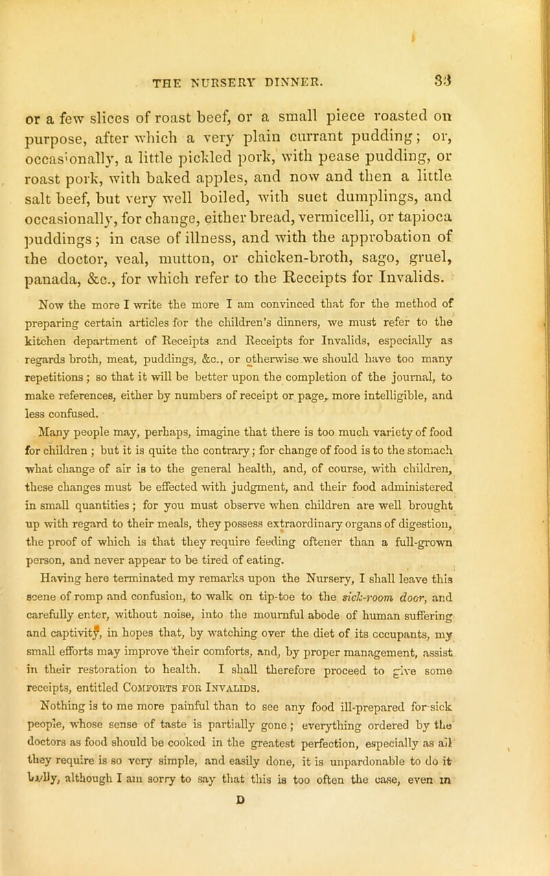 or a few slices of roast beef, or a small piece roasted on purpose, after which a very plain currant pudding; or, occas'onally, a little pickled pork, with pease pudding, or roast pork, with baked apples, and now and then a little salt beef, but very well boiled, with suet dumplings, and occasionally, for change, either bread, vermicelli, or tapioca puddings; in case of illness, and with the approbation of the doctor, veal, mutton, or chicken-broth, sago, gruel, panada, &c., for which refer to the Receipts for Invalids. Now the more I write the more I am convinced that for the method of preparing certain articles for the children’s dinners, we must refer to the kitchen department of Receipts and Receipts for Invalids, especially as regards broth, meat, puddings, &c., or otherwise we should have too many repetitions; so that it will be better upon the completion of the journal, to make references, either by numbers of receipt or page,, more intelligible, and less confused. Many people may, perhaps, imagine that there is too much variety of food for children ; but it is quite the contrary; for change of food is to the stomach what change of air is to the general health, and, of course, with children, these changes must be effected with judgment, and their food administered in small quantities; for you must observe when children are well brought up with regard to their meals, they possess extraordinary organs of digestion, the proof of which is that they require feeding oftener than a full-grown person, and never appear to be tired of eating. Having here terminated my remarks upon the Nursery, I shall leave this scene of romp and confusion, to walk on tip-toe to the sich-room door, and carefully enter, without noise, into the mournful abode of human suffering and captivitf, in hopes that, by watching over the diet of its occupants, my small efforts may improve their comforts, and, by proper management, assist in their restoration to health. I shall therefore proceed to give some receipts, entitled CoirFORTS for Inv^vlids. Nothing is to me more painful than to see any food ill-prepared for sick people, whose sense of taste is partially gone ; everytliing ordered by the doctors as food should be cooked in the greatest perfection, especially as ail they require is so very simple, and easily done, it is unpardonable to do it bj.'lJy, although I am sorry to say that this is too often the case, even in D