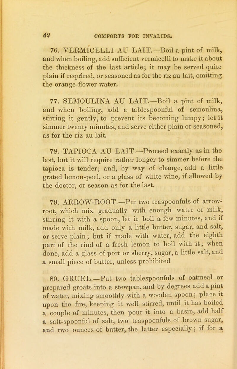 43 76. VERMICELLI AU LAIT.—Boil a pint of milk, and when boiling, add sufficient vermicelli to make it about the thickness of the last article; it may be served quite plain if required, or seasoned as for the riz au lait, omitting the orange-flower water. 77. SEMOULINA AU LAIT.—Boil a pint of milk, and when boiling, add a tablespoonful of semouliua, stirring it gently, to prevent its becoming lumpy; let it simmer twenty minutes, and serve either plain or seasoned, as for the riz au lait. 78. TAPIOCA AU LAIT.—^Proceed exactly as in the last, but it will require rather longer to simmer before the tapioca is tender; and, by way of change, add a little grated lemon-peel, or a glass of white wine, if allowed by the doctor, or season as for the last. 79. ARROW-ROOT.—Put two teaspoonfuls of arrow- root, which mix gradually with enough water or milk, stirring it with a spoon, let it boil a few minutes, and if made with milk, add only a little butter, sugar, and salt, or serve plain; but if made with water, add the eighth part of the rind of a fresh lemon to boil with it; when done, add a glass of port or sherry, sugar, a little salt, and a small piece of butter, unless prohibited 80. GRUEL.—Put two tablespoonfuls of oatmeal or prepared groats into a stewpan, and by degrees add a pint of water, mixing smoothly with a wooden spoon; place it upon the fire, keeping it well stirred, until it has boiled a couple of minutes, then pour it into a basin, add half a salt-spoonful of salt, two teaspoonfuls of brown sugar, and two ounce.s of butter, the latter especially; if for a