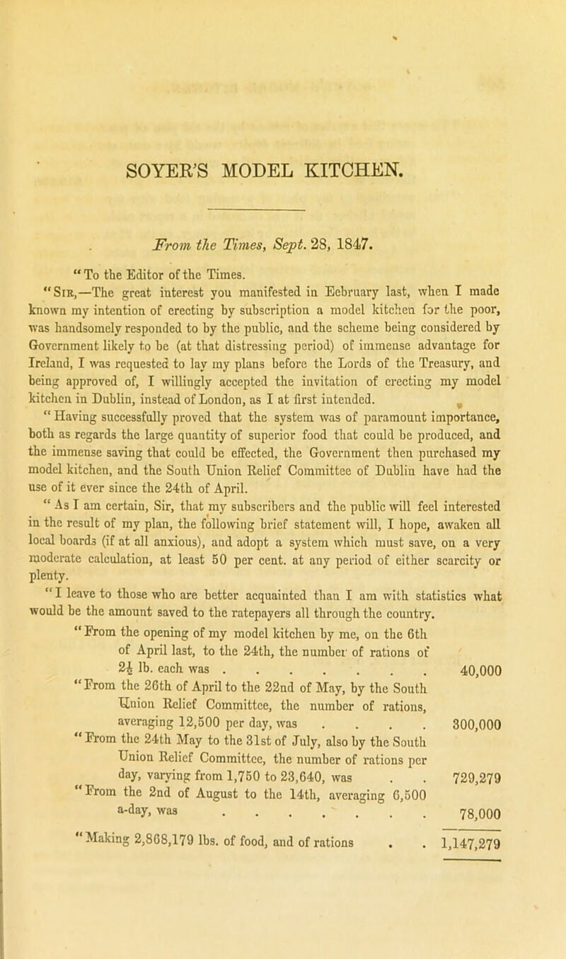 SOYER’S MODEL KITCHEN, From the Times, Sept. 28, 1847. “ To the Editor of the Times. “Sir,—The great interest you manifested in Eebruary last, when I made known my intention of erecting by subscription a model kitchen for the poor, was handsomely responded to by the public, and the scheme being considered by Government likely to be (at that distressing period) of immense advantage for Ireland, I was requested to lay my plans before the Lords of the Treasury, and being approved of, I willingly accepted the invitation of erecting my model kitchen in Dublin, instead of London, as I at first intended. ^ “ Having successfully proved that the system was of paramount importance, both as regards the large quantity of superior food that could he produced, and the immense saving that could he effected, the Government then purchased my model kitchen, and the South Union Relief Committee of Dublin have had the use of it ever since the 24th of April. “ As I am certain. Sir, that my subscribers and the public will feel interested in the result of my plan, the following brief statement will, I hope, awaken all local hoards (if at all anxious), and adopt a system which must save, on a very moderate calculation, at least 50 per cent, at any period of either scarcity or plenty. “ I leave to those who are better acquainted than I am with statistics what would be the amount saved to the ratepayers all through the country. “ From the opening of my model kitchen by me, on the 6th of April last, to the 24th, the number of rations of 2i lb. each was 40,000 “From the 26th of April to the 22nd of May, by the South Union Relief Committee, the number of rations, averaging 12,500 per day, was ... . 300,000 From the 24 th May to the 31st of July, also by the South Union Relief Committee, the number of rations per day, varying from 1,750 to 23,640, was . . 729,279 From the 2nd of August to the 14th, averaging 6,500 a-day, was Making 2,868,179 lbs. of food, and of rations 78,000 1,147,279