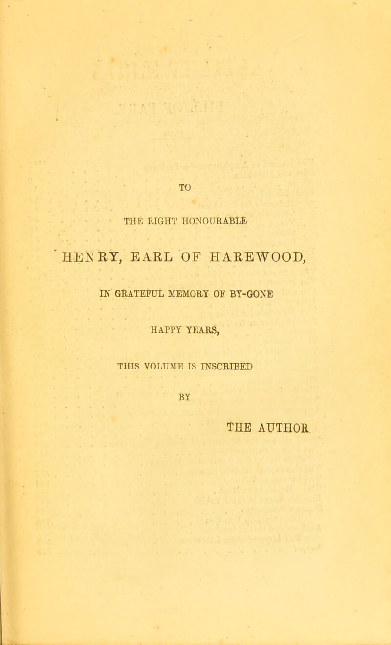 TO THE RIGHT HONOURABLE HENRY, EARL OF HAREWOOD, IN GRATEFUL MEMORY OF BY-GONE HAPPY YEARS, THIS VOLUME IS INSCRIBED BY THE AUTHOR
