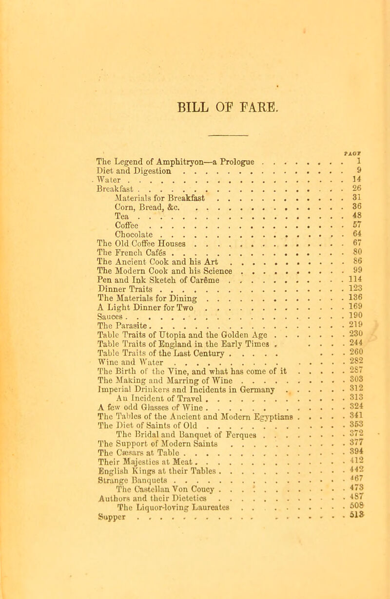 BILL OB FARE. PAGF The Legend of Amphitryon—a Prologue 1 Diet and Digestion 9 . Water 14 Breakfast 26 Materials for Breakfast 31 Corn, Bread, &c 36 Tea 48 Coffee 57 Chocolate 64 The Old Coffee Houses 67 The French Cafgs 80 The Ancient Cook and his Art 86 The Modern Cook and his Science 99 Pen and Ink Sketch of CarSme 114 Dinner Traits 123 The Materials for Dining 136 A Light Dinner for Two 169 Sauces 190 The Parasite 219 Table Traits of Utopia and the Golden Age 230 Table Traits of England in the Early Times . .... 244 Table Traits of the Last Century ... 260 Wine and Water 282 The Birth of the Mine, and what has come of it 287 The Making and Marring of Wine • 303 Imperial Drinkers and Incidents in Germany 312 An Incident of Travel 813 A few odd Glasses of Wine 324 The Tables of the Ancient and Modem Egyptians 341 The Diet of Saints of Old 353 The Bridal and Banquet of Fcrques 372 The Support of Modern Saints . . . 377 The Caesars at Table 394 Their Majesties at Meat 412 English Kings at their Tables 442 Strange Banquets 467 The Castellan Von Coucy . . . '. 473 Authors and their Dietetics 487 The Liquor-loving Laureates . . 60S Supper 51ft