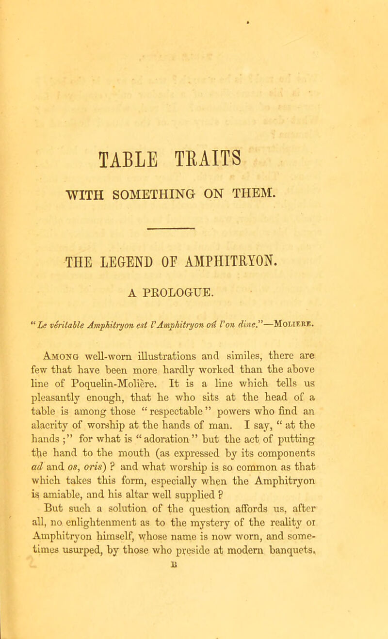 WITH SOMETHING ON THEM. THE LEGEND OF AMPHITRYON. A PROLOGUE. “ Le veritable Amphitryon est VAmphitryon oil Von dine.”—Moliere. Among well-worn illustrations and similes, there are few that have been more hardly worked than the above line of Poquelin-Moliere. It is a line which tells us pleasantly enough, that he who sits at the head of a table is among those “respectable” powers who find an alacrity of worship at the hands of man. I say, “ at the hands for what is “adoration” hut the act of putting the hand to the mouth (as expressed by its components ad and os, oris) ? and what worship is so common as that which takes this form, especially when the Amphitryon is amiable, and his altar well supplied ? But such a solution of the question affords us, after all, no enlightenment as to the mystery of the reality oi Amphitryon himself, whose name is now worn, and some- times usurped, by those who preside at modern banquets.