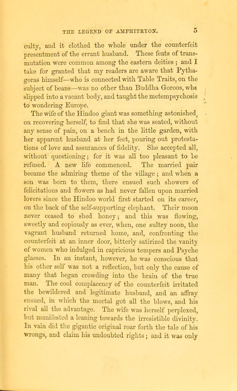 culty, and it clothed the whole under the counterfeit presentment of the errant husband. These feats of trans- mutation were common among the eastern deities ; and I take for granted that my readers are aware that Pytha- goras himself—who is connected with Table Traits, on the subject of beans—was no other than Buddha Groroos, wh« slipped into a vacant body, and taught the metempsychosis to wondering Europe. The wife of the Hindoo giant was something astonished} on recovering herself, to find that she was seated, without any sense of pain, on a bench in the little garden, with her apparent husband at her feet, pouring out protesta- tions of love and assurances of fidelity. She accepted all, without questioning; for it was all too pleasant to be refused. A new life commenced. The married pair became the admiring theme of the village ; and when a son was born to them, there ensued such showers of felicitations and flowers as had never fallen upon married lovers since the Hindoo world first started on its career, on the back of the self-supporting elephant. Their moon never ceased to shed honey; and this was flowing, sweetly and copiously as ever, when, one sultry noon, the vagrant husband returned home, and, confronting the counterfeit at an inner door, bitterly satirized the vanity of women who indulged in capricious tempers and Psyche glasses. In an instant, however, he was conscious that his other self was not a reflection, but only the cause of many that began crowding into the brain of the true man. The cool complacency of the counterfeit irritated the bewildered and legitimate husband, and an affray ensued, in which the mortal got all the blows, and his rival all the advantage. The wife was herself perplexed, but manifested a leaning towards the irresistible divinity. In vain did the gigantic original roar forth the tale of his wrongs, and claim his undoubted rights; and it was only