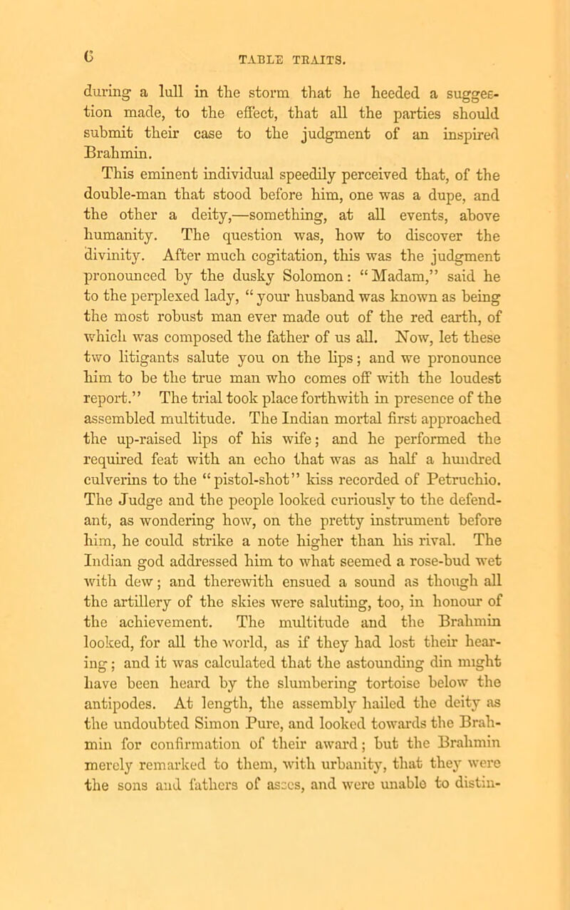 G during a lull in the storm that he heeded a sugges- tion made, to the effect, that all the parties should submit their case to the judgment of an inspired Brahmin. This eminent individual speedily perceived that, of the double-man that stood before him, one was a dupe, and the other a deity,—something, at all events, above humanity. The question was, how to discover the divinity. After much cogitation, this was the judgment pronounced by the dusky Solomon: “Madam,” said he to the perplexed lady, “ your husband was known as being the most robust man ever made out of the red earth, of which was composed the father of us all. Now, let these two litigants salute you on the lips; and we pronounce him to he the true man who comes off with the loudest report.” The trial took place forthwith in presence of the assembled multitude. The Indian mortal first approached the up-raised lips of his wife; and he performed the required feat with an echo that was as half a hundred culverins to the “pistol-shot” kiss recorded of Petruchio. The Judge and the people looked curiously to the defend- ant, as wondering how, on the pretty instrument before him, he could strike a note higher than his rival. The Indian god addressed him to what seemed a rose-bud wet with dew; and therewith ensued a sound as though all the artillery of the skies were saluting, too, in honour of the achievement. The multitude and the Brahmin looked, for all the world, as if they had lost then’ hear- ing ; and it was calculated that the astounding din might have been heard by the slumbering tortoise below the antipodes. At length, the assembly hailed the deity as the undoubted Simon Pure, and looked towards the Brah- min for confirmation of their award; hut the Brahmin merely remarked to them, with urbanity, that they were the sons and fathers of asses, and were unable to distin-