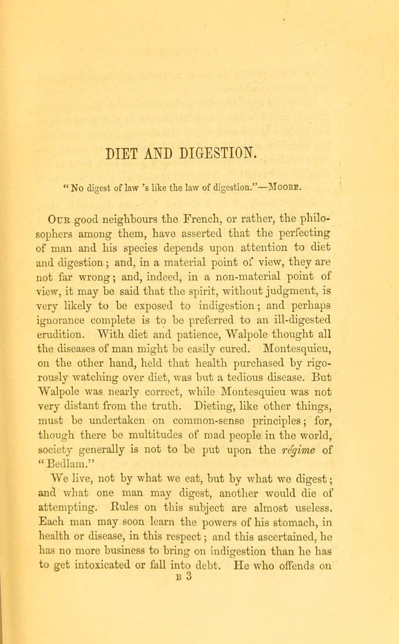 DIET AND DIGESTION. “No digest of law’s like tlie law of digestion.”—Mooke. Our good neighbours the French, or rather, the philo- sophers among them, have asserted that the perfecting of man and his species depends upon attention to diet and digestion; and, in a material point of view, they are not far wrong; and, indeed, in a non-material point of view, it may be said that the spirit, without judgment, is very likely to he exposed to indigestion; and perhaps ignorance complete is to he preferred to an ill-digested erudition. With diet and patience, Walpole thought all the diseases of man might he easily cured. Montesquieu, on the other hand, held that health purchased by rigo- rously watching over diet, was hut a tedious disease. But Walpole was nearly correct, while Montesquieu was not very distant from the truth. Dieting, like other things, must he undertaken on common-sense principles; for, though there be multitudes of mad people in the world, society generally is not to he put upon the regime of “ Bedlam.” We live, not by what we eat, but by what we digest; and what one man may digest, another would die of attempting. Buies on this subject are almost useless. Each man may soon learn the powers of his stomach, in health or disease, in this respect; and this ascertained, he has no more business to bring on indigestion than he has to get intoxicated or fall into debt. He who offends on