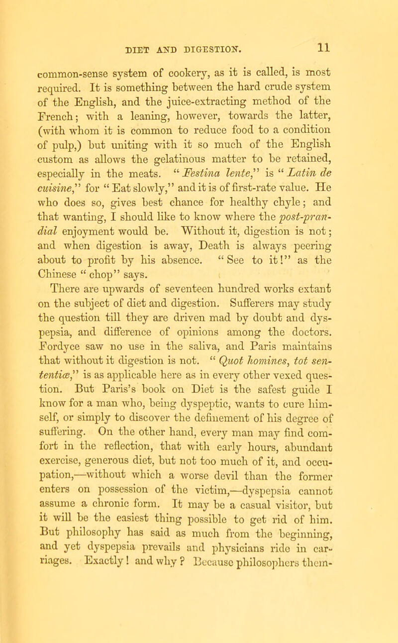 common-sense system of cookery, as it is called, is most required. It is something between the hard crude system of the English, and the juice-extracting method of the French; with a leaning, however, towards the latter, (with whom it is common to reduce food to a condition of pulp,) hut uniting with it so much of the English custom as allows the gelatinous matter to be retained, especially in the meats. “ Festina lente,” is “ Latin de cuisine,” for “Eat slowly,” and it is of first-rate value. He who does so, gives best chance for healthy chyle; and that wanting, I should like to know where the post-pran- dial enjoyment would be. Without it, digestion is not; and when digestion is away, Death is always peering about to profit by his absence. “See to it!” as the Chinese “ chop” says. There are upwards of seventeen hundred works extant on the subject of diet and digestion. Sufferers may study the question till they are driven mad by doubt and dys- pepsia, and difference of opinions among the doctors. Fordyce saw no use in the saliva, and Paris maintains that without it digestion is not. “ Quot homines, tot sen- tentice,” is as applicable here as in every other vexed ques- tion. But Paris’s book on Diet is the safest guide 1 know for a man who, being dyspeptic, wants to cure him- self, or simply to discover the definement of his degree of suffering. On the other hand, every man may find com- fort in the reflection, that with early horn's, abundant exercise, generous diet, but not too much of it, and occu- pation,—without which a worse devil than the former enters on possession of the victim,—dyspepsia cannot assume a chronic form. It may he a casual visitor, but it will be the easiest thing possible to get rid of him. But philosophy has said as much from the beginning, and yet dyspepsia prevails and physicians ride in car- riages. Exactly! and why ? Because philosophers them-