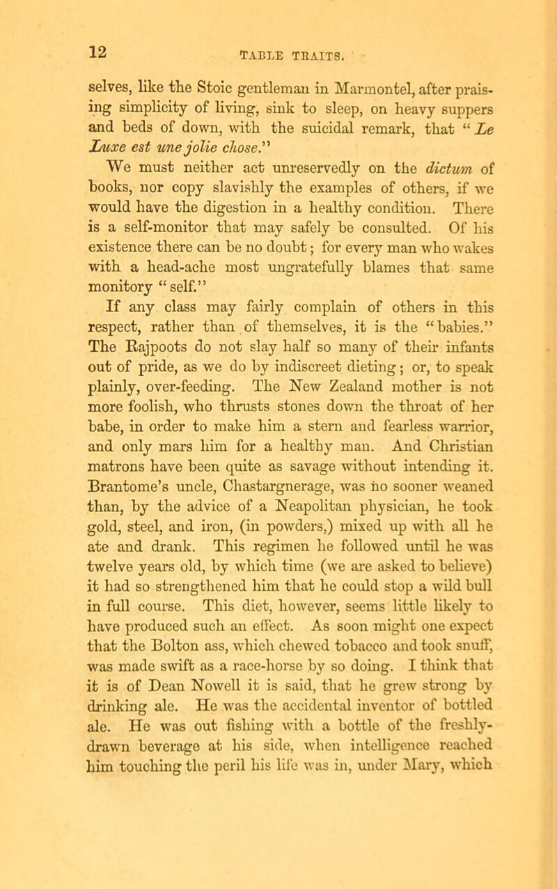 selves, like tlie Stoic gentleman in Marmontel, after prais- ing simplicity of living, sink to sleep, on heavy suppers and beds of down, with the suicidal remark, that “ Le Luxe est unejolie chose. We must neither act unreservedly on the dictum of books, nor copy slavishly the examples of others, if we would have the digestion in a healthy condition. There is a self-monitor that may safely he consulted. Of his existence there can be no doubt; for every man who wakes with a head-ache most ungratefully blames that same monitory “self.” If any class may fairly complain of others in this respect, rather than of themselves, it is the “babies.” The Rajpoots do not slay half so many of their infants out of pride, as we do by indiscreet dieting; or, to speak plainly, over-feeding. The New Zealand mother is not more foolish, who thrusts stones down the throat of her babe, in order to make him a stern and fearless warrior, and only mars him for a healthy man. And Christian matrons have been quite as savage without intending it. Brantome’s uncle, Chastargnerage, was ho sooner weaned than, by the advice of a Neapolitan physician, he took gold, steel, and iron, (in powders,) mixed up with all he ate and drank. This regimen he followed until he was twelve years old, by which time (we are asked to believe) it had so strengthened him that he could stop a wild bull in full course. This diet, however, seems little likely to have produced such an effect. As soon might one expect that the Bolton ass, which chewed tobacco and took snuff, was made swift as a race-horse by so doing. I think that it is of Dean Nowell it is said, that he grew strong by drinking ale. He was the accidental inventor of bottled ale. He was out fishing with a bottle of the freshly- drawn beverage at his side, when intelligence reached him touching the peril his lii'e was in, under Mary, which