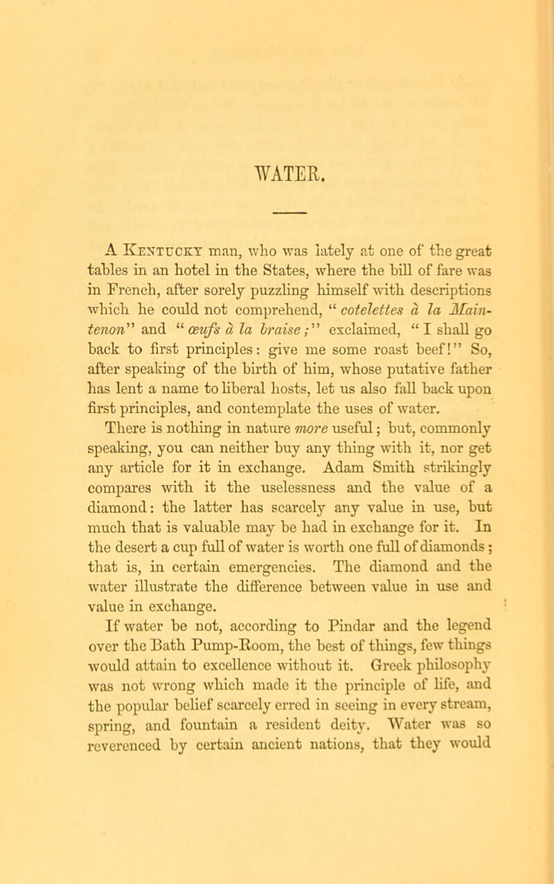 WATER. A Kentucky man, who was lately at one of the great tables in an hotel in the States, where the bill of fare was in French, after sorely puzzling himself with descriptions which he could not comprehend, “ cotelettes a la Main- tenon” and “ ceufs a la braiseexclaimed, “I shall go back to first principles: give me some roast beef!” So, after speaking of the birth of him, whose putative father has lent a name to liberal hosts, let us also fall back upon first principles, and contemplate the uses of water. There is nothing in nature more useful; but, commonly speaking, you can neither buy any thing with it, nor get any article for it in exchange. Adam Smith strikingly compares with it the uselessness and the value of a diamond: the latter has scarcely any value in use, but much that is valuable may be had in exchange for it. In the desert a cup full of water is worth one full of diamonds; that is, in certain emergencies. The diamond and the water illustrate the difference between value in use and value in exchange. If water be not, according to Pindar and the legend over the Bath Pump-Koom, the best of things, few things would attain to excellence without it. Greek philosophy was not wrong which made it the principle of life, and the popular belief scarcely erred in seeing in every stream, spring, and fountain a resident deity. Water was so reverenced by certain ancient nations, that they would