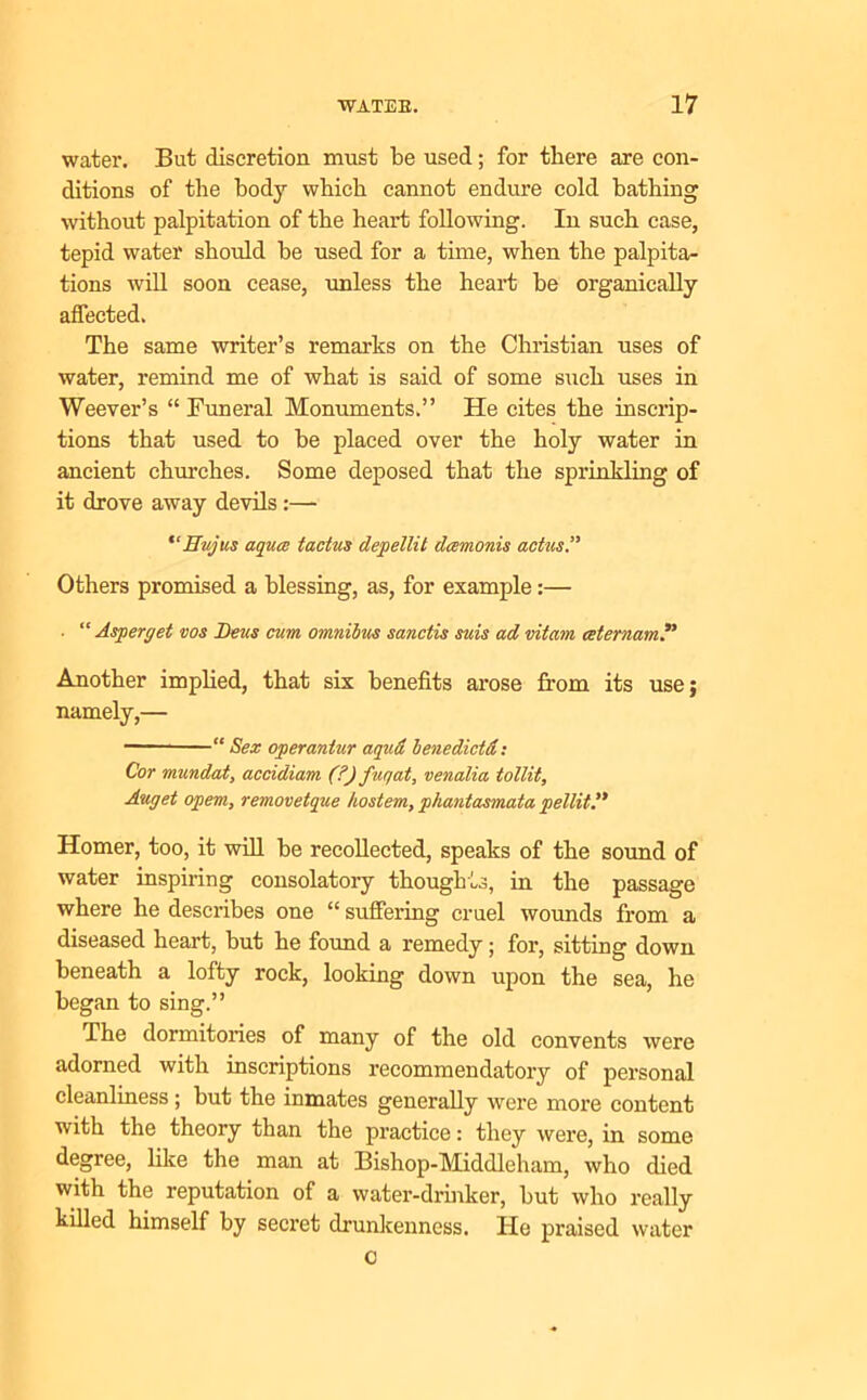 water. But discretion must be used; for there are con- ditions of the body which cannot endure cold bathing without palpitation of the heart following. In such case, tepid water should be used for a time, when the palpita- tions will soon cease, unless the heart be organically affected. The same writer’s remarks on the Christian uses of water, remind me of what is said of some such uses in Weever’s “ Funeral Monuments.” He cites the inscrip- tions that used to be placed over the holy water in ancient churches. Some deposed that the sprinkling of it drove away devils :— “Eujus aquce tactus depellit dcemonis actus” Others promised a blessing, as, for example:— . “ Asp erg et vos Deus cum omnibus sanctis suis ad vitam ceternam.** Another implied, that six benefits arose from its use; namely,— “ Sex operantur aqua benedictd: Cor mundat, accidiam (?) fuqat, venalia tollit, Auget opem, removetque hostem, pliantasmata pellit.” Homer, too, it will be recollected, speaks of the sound of water inspiring consolatory thoughts, in the passage where he describes one “ suffering cruel wounds from a diseased heart, but he found a remedy; for, sitting down beneath a lofty rock, looking down upon the sea, he began to sing.” The dormitories of many of the old convents were adorned with inscriptions recommendatory of personal cleanliness; but the inmates generally were more content with the theory than the practice: they were, in some degree, like the man at Bishop-Middleham, who died with the reputation of a water-drinker, but who really killed himself by secret drunkenness. He praised water o