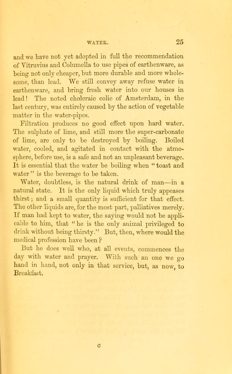 and we have not yet adopted in full the recommendation of Vitruvius and Columella to use pipes of earthenware, as being not only cheaper, but more durable and more whole- some, than lead. We still convey away refuse water in earthenware, and bring fresh water into our houses in lead! The noted choleraic colic of Amsterdam, in the last century, was entirely caused by the action of vegetable matter in the water-pipes. Filtration produces no good effect upon hard water. The sulphate of lime, and still more the super-carbonate of lime, are only to be destroyed by boiling. Boiled water, cooled, and agitated in contact with the atmo- sphere, before use, is a safe and not an unpleasant beverage. It is essential that the water be boiling when “ toast and water ” is the beverage to he taken. Water, doubtless, is the natural drink of man—in a natural state. It is the only liquid which truly appeases thirst; and a small quantity is sufficient for that effect. The other liquids are, for the most part, palliatives merely. If man had kept to water, the saying would not he appli- cable to him, that “he is the only animal privileged to drink without being thirsty.” But, then, where would the medical profession have been p But he does well who, at all events, commences the day with water and prayer. With such an one we go hand in hand, not only in that service, hut, as now, to Breakfast. o