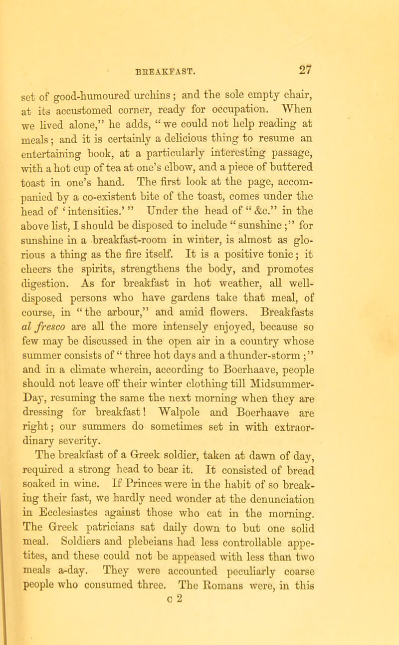 set of good-humoured urchins; and the sole empty chair, at its accustomed corner, ready for occupation. When we lived alone,” he adds, “we could not help reading at meals ; and it is certainly a delicious thing to resume an entertaining hook, at a particularly interesting passage, with a hot cup of tea at one’s elbow, and a piece of buttered toast in one’s hand. The first look at the page, accom- panied by a co-existent bite of the toast, comes under the head of ‘intensities.’ ” Under the head of “&c.” in the above list, I should he disposed to include “ sunshinefor sunshine in a breakfast-room in winter, is almost as glo- rious a thing as the fire itself. It is a positive tonic; it cheers the spirits, strengthens the body, and promotes digestion. As for breakfast in hot weather, all well- disposed persons who have gardens take that meal, of course, in “the arbour,” and amid flowers. Breakfasts al fresco are all the more intensely enjoyed, because so few may he discussed in the open air in a countiy whose summer consists of “ three hot days and a thunder-storm and in a climate wherein, according to Boerhaave, people should not leave off their winter clothing till Midsummer- Day, resuming the same the next morning when they are dressing for breakfast! Walpole and Boerhaave are right; our summers do sometimes set in with extraor- dinary severity. The breakfast of a Greek soldier, taken at dawn of day, required a strong head to hear it. It consisted of bread soaked in wine. If Princes were in the habit of so break- ing their fast, we hardly need wonder at the denunciation in Ecclesiastes against those who eat in the morning. The Greek patricians sat daily down to but one solid meal. Soldiers and plebeians had less controllable appe- tites, and these could not be appeased with less than two meals a-day. They were accounted peculiarly coarse people who consumed three. The Romans were, in this c 2