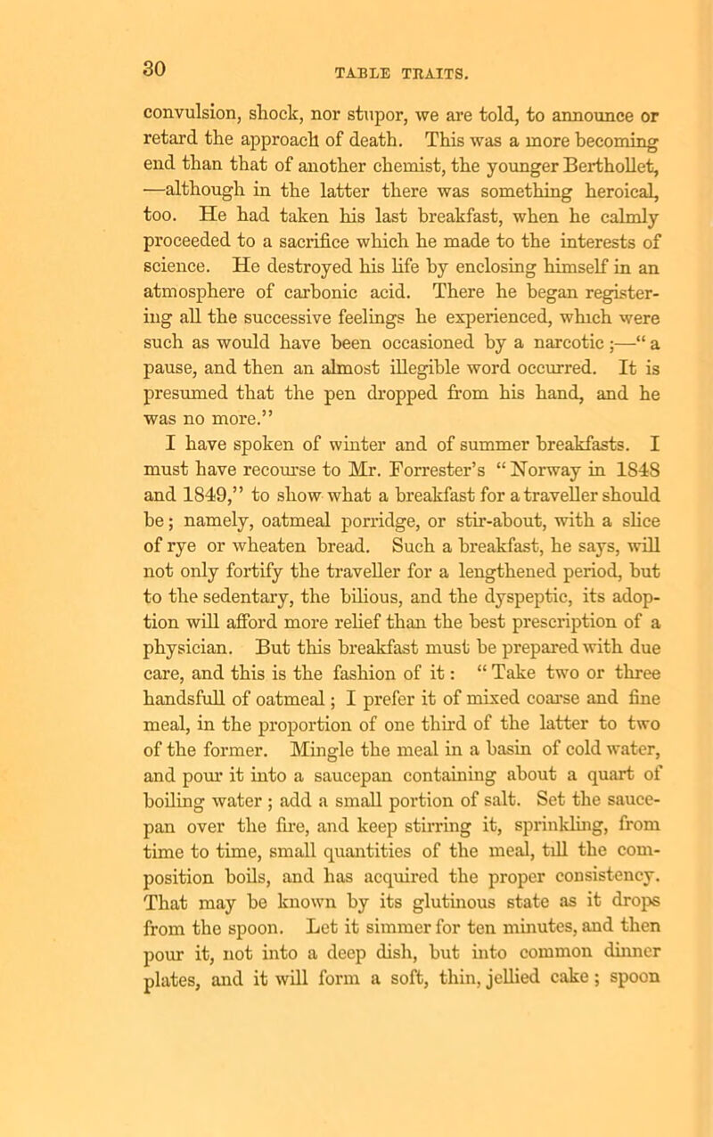 convulsion, shock, nor stupor, we are told, to announce or retard the approach of death. This was a more becoming end than that of another chemist, the younger Berthollet, ■—although in the latter there was something heroical, too. He had taken his last breakfast, when he calmly proceeded to a sacrifice which he made to the interests of science. He destroyed his life by enclosing himself in an atmosphere of carbonic acid. There he began register- ing all the successive feelings he experienced, which were such as would have been occasioned by a narcotic ;—“ a pause, and then an almost illegible word occurred. It is presumed that the pen dropped from his hand, and he was no more.” I have spoken of winter and of summer breakfasts. I must have recourse to Mr. Forrester’s “Norway in 1848 and 1849,” to show what a breakfast for a traveller should be; namely, oatmeal porridge, or stir-about, with a slice of rye or wheaten bread. Such a breakfast, he says, will not only fortify the traveller for a lengthened period, hut to the sedentary, the bilious, and the dyspeptic, its adop- tion will afford more relief than the best prescription of a physician. But this breakfast must be prepared with due care, and this is the fashion of it: “ Take two or three handsfull of oatmeal; I prefer it of mixed coarse and fine meal, in the proportion of one third of the latter to two of the former. Mingle the meal in a basin of cold water, and pour it into a saucepan containing about a quart of boiling water ; add a small portion of salt. Set the sauce- pan over the fire, and keep stirring it, sprinkling, from time to time, small quantities of the meal, till the com- position boils, and has acquired the proper consistency. That may be known by its glutinous state as it drops from the spoon. Let it simmer for ten minutes, and then pour it, not into a deep dish, but into common dinner plates, and it will form a soft, thin, jellied cake; spoon