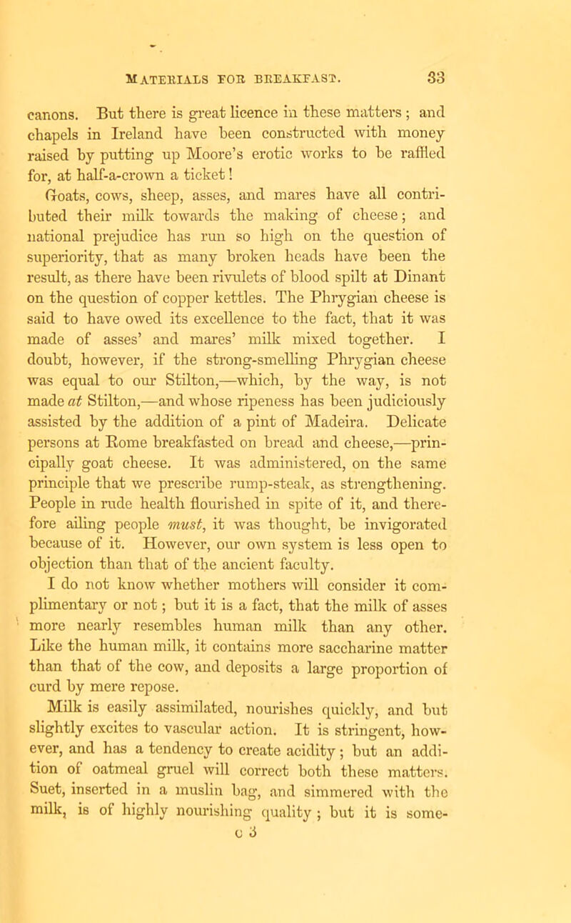 canons. But there is great licence in these matters ; and chapels in Ireland have been constructed with money- raised by putting up Moore’s erotic works to he raffled for, at half-a-crown a ticket! Groats, cows, sheep, asses, and mares have all contri- buted them milk towards the making of cheese; and national prejudice has rim so high on the question of superiority, that as many broken heads have been the result, as there have been rivulets of blood spilt at Din ant on the question of copper kettles. The Phrygian cheese is said to have owed its excellence to the fact, that it was made of asses’ and mares’ milk mixed together. I doubt, however, if the strong-smelling Phrygian cheese was equal to our Stilton,—which, by the way, is not made at Stilton,—and whose ripeness has been judiciously assisted by the addition of a pint of Madeira. Delicate persons at Borne breakfasted on bread and cheese,—prin- cipally goat cheese. It was administered, on the same principle that we prescribe rump-steak, as strengthening. People in rude health flourished in spite of it, and there- fore ailing people must, it was thought, be invigorated because of it. However, our own system is less open to objection than that of the ancient faculty. I do not know whether mothers will consider it com- plimentary or not; but it is a fact, that the milk of asses more nearly resembles human milk than any other. Like the human milk, it contains more saccharine matter than that of the cow, and deposits a large proportion of curd by mere repose. Milk is easily assimilated, nourishes quickly, and but slightly excites to vascular action. It is stringent, how- ever, and has a tendency to create acidity; but an addi- tion of oatmeal gruel will correct both these matters. Suet, inserted in a muslin bag, and simmered with the milk, is of highly nourishing quality ; but it is some- o 3