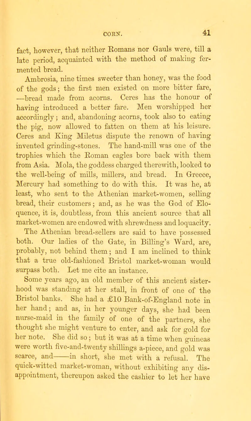 fact, however, that neither Romans nor Gauls were, till a late period, acquainted with the method of making fer- mented bread. Ambrosia, nine times sweeter than honey, was the food of the gods; the first men existed on more hitter fare, —bread made from acorns. Ceres has the honour of having introduced a better fare. Men worshipped her accordingly; and, abandoning acorns, took also to eating the pig, now allowed to fatten on them at his leisure. Ceres and King Miletus dispute the renown of having invented grinding-stones. The hand-mill was one of the trophies which the Roman eagles bore back with them from Asia. Mola, the goddess charged therewith, looked to the well-being of mills, millers, and bread. In Greece, Mercury had something to do with this. It was he, at least, who sent to the Athenian market-women, selling bread, their customers; and, as he was the God of Elo- quence, it is, doubtless, from this ancient source that all market-women are endowed with shrewdness and loquacity. The Athenian bread-sellers are said to have possessed both. Our ladies of the Gate, in Billing’s Ward, are, probably, not behind them; and I am inclined to think that a true old-fashioned Bristol market-woman would surpass both. Let me cite an instance. Some years ago, an old member of this ancient sister- hood was standing at her stall, in front of one of the Bristol banks. She had a £10 Bank-of-England note in her hand; and as, in her younger days, she had been nurse-maid in the family of one of the partners, she thought she might venture to enter, and ask for gold for her note. She did so; but it was at a time when guineas were worth five-and-twenty shillings a-piece, and gold was scarce, and in short, she met with a refusal. The quick-witted market-woman, without exhibiting any dis- appointment, thereupon asked the cashier to let her have