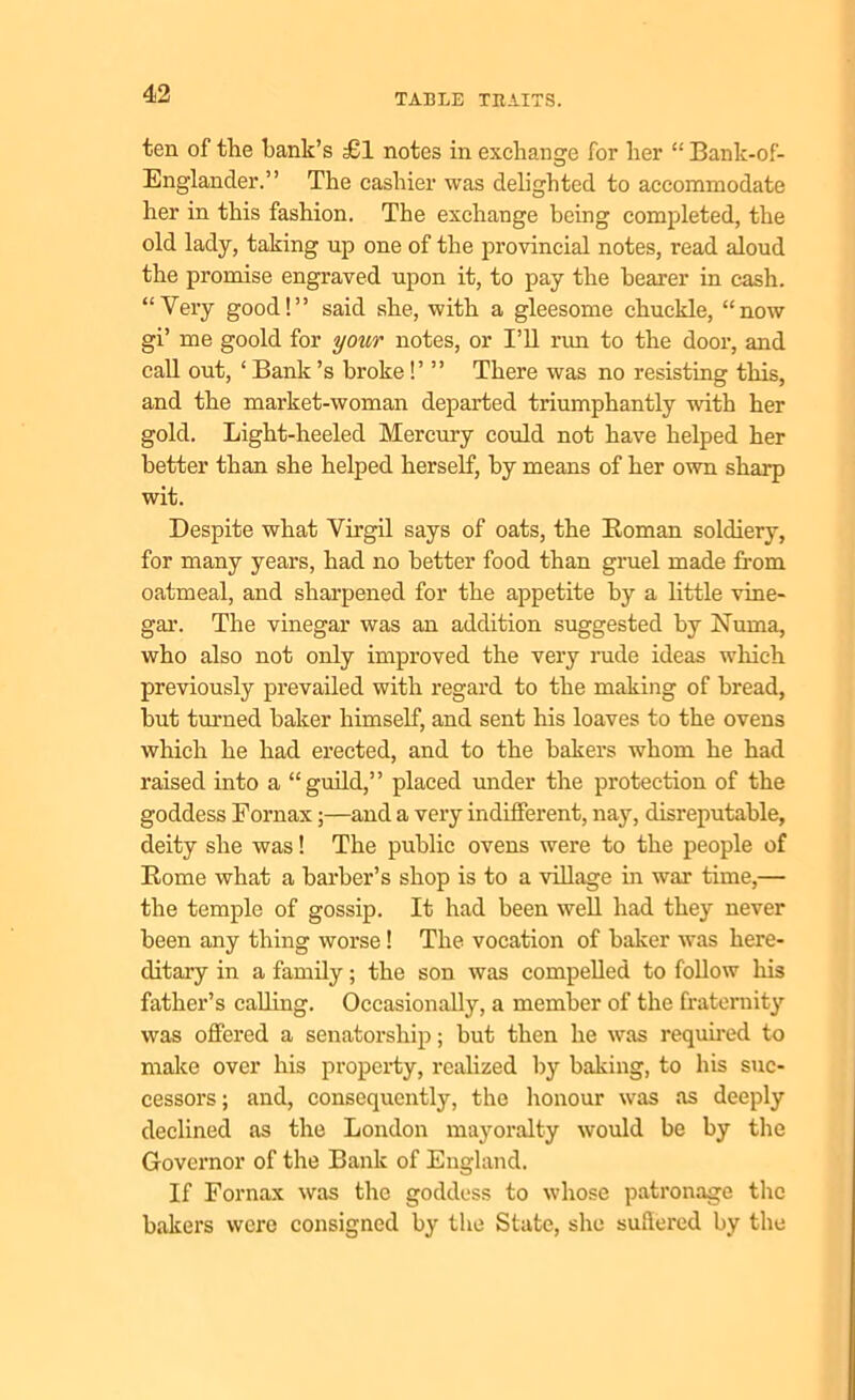 ten of the hank’s £1 notes in exchange for her “ Bank-of- Englander.” The cashier was delighted to accommodate her in this fashion. The exchange being completed, the old lady, taking up one of the provincial notes, read aloud the promise engraved upon it, to pay the hearer in cash. “Very good!” said she, with a gleesome chuckle, “now gi’ me goold for your notes, or I’ll run to the door, and call out, ‘ Bank’s broke!’ ” There was no resisting this, and the market-woman departed triumphantly with her gold. Light-heeled Mercury could not have helped her better than she helped herself, by means of her own sharp wit. Despite what Virgil says of oats, the Homan soldiery, for many years, had no better food than gruel made from oatmeal, and sharpened for the appetite by a little vine- gar. The vinegar was an addition suggested by Numa, who also not only improved the very rude ideas which previously prevailed with regard to the making of bread, but turned baker himself, and sent his loaves to the ovens which he had erected, and to the bakers whom he had raised into a “guild,” placed under the protection of the goddess Fornax;—and a very indifferent, nay, disreputable, deity she was! The public ovens were to the people of Rome what a barber’s shop is to a village in war time,— the temple of gossip. It had been well had they never been any thing worse! The vocation of baker was here- ditary in a family; the son was compelled to follow his father’s calling. Occasionally, a member of the fraternity was offered a senatorship; but then he was required to make over his property, realized by baking, to his suc- cessors; and, consequently, the honour was as deeply declined as the London mayoralty would be by the Governor of the Bank of England. If Fornax was the goddess to whose patronage the bakers were consigned by the State, she suffered by the