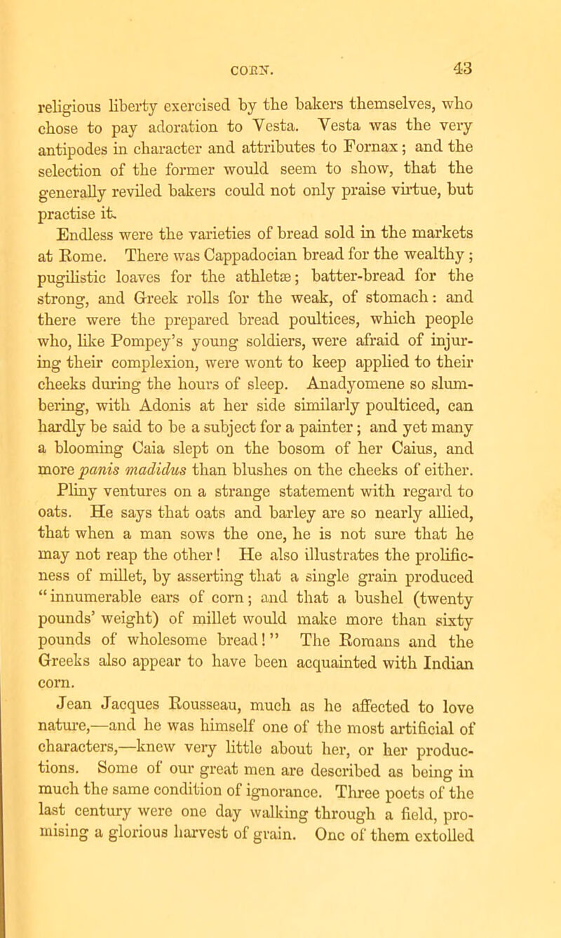 religious liberty exercised by the bakers themselves, who chose to pay adoration to Yesta. Vesta was the very antipodes in character and attributes to Fornax; and the selection of the former would seem to show, that the generally reviled bakers could not only praise virtue, but practise it. Endless were the varieties of bread sold in the markets at Rome. There was Cappadocian bread for the wealthy; pugilistic loaves for the athletse; batter-bread for the strong, and Greek rolls for the weak, of stomach: and there were the prepared bread poultices, which people who, like Pompey’s young soldiers, were afraid of injur- ing their complexion, were wont to keep applied to their cheeks during the hours of sleep. Anadyomene so slum- bering, with Adonis at her side similarly poulticed, can hardly be said to be a subject for a painter; and yet many a blooming Caia slept on the bosom of her Caius, and more pcmis madiclus than blushes on the cheeks of either. Pliny ventures on a strange statement with regard to oats. He says that oats and barley are so nearly allied, that when a man sows the one, he is not sure that he may not reap the other! He also illustrates the prolific- ness of millet, by asserting that a single grain produced “ innumerable ears of corn; and that a bushel (twenty pounds1 weight) of millet would make more than sixty pounds of wholesome bread! ” The Romans and the Greeks also appear to have been acquainted with Indian corn. Jean Jacques Rousseau, much as he affected to love nature,—and he was himself one of the most artificial of characters,—knew very little about her, or her produc- tions. Some of our great men are described as being in much the same condition of ignorance. Three poets of the last century were one day walking through a field, pro- mising a glorious harvest of grain. One of them extolled