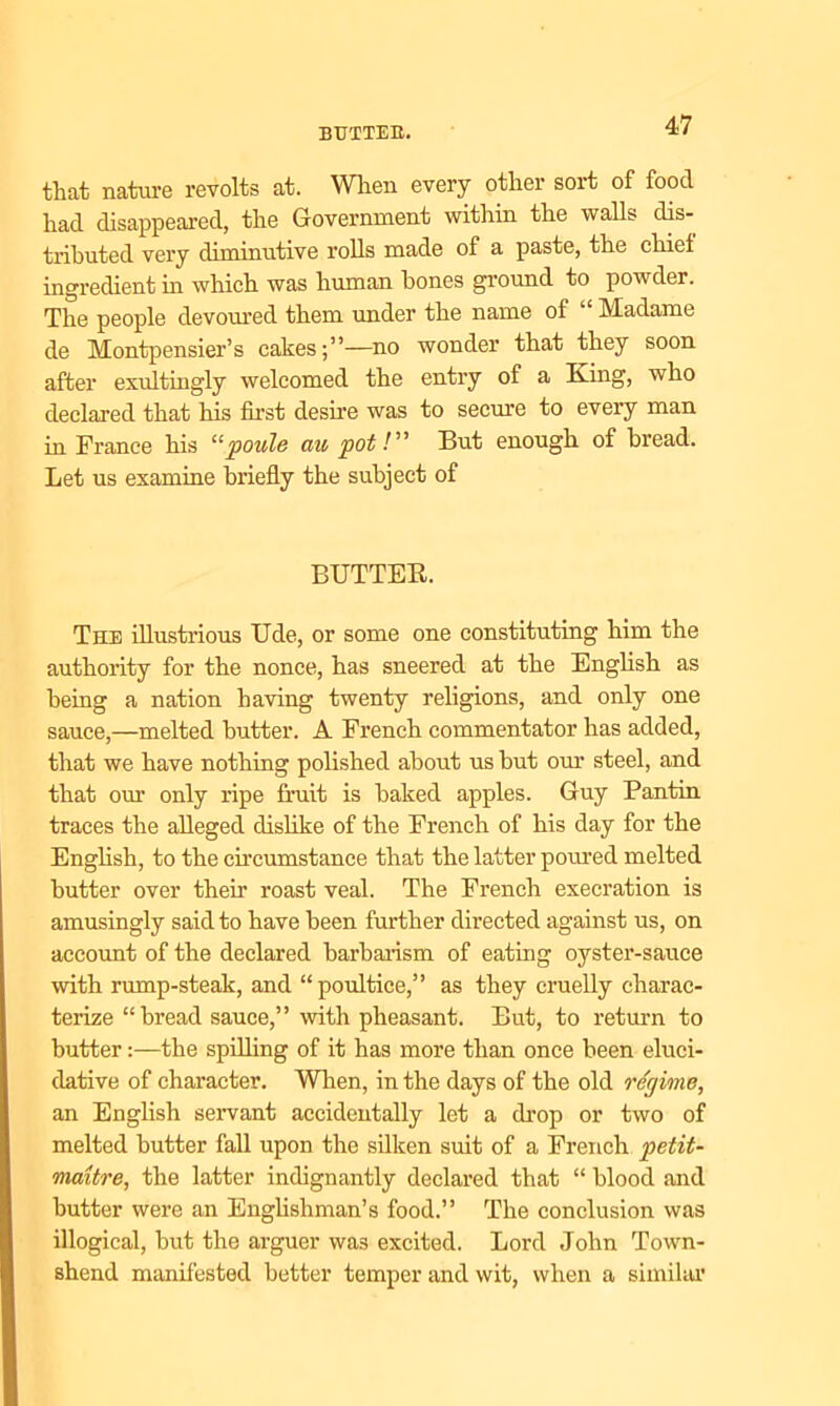 BUTTER. that nature revolts at. When every other sort of food had disappeared, the Government within the walls dis- tributed very diminutive rolls made of a paste, the chief ingredient in which was human hones ground to powder. The people devoured them under the name of Madame de Montpensier’s cakes;”—no wonder that they soon after exultingly welcomed the entry of a King, who declared that his first desire was to secure to every man in France his “poule au pot /” But enough of bread. Let us examine briefly the subject of BTJTTEB. The illustrious Ude, or some one constituting him the authority for the nonce, has sneered at the English as being a nation having twenty religions, and only one sauce,—melted butter. A French commentator has added, that we have nothing polished about us hut our steel, and that our only ripe fruit is baked apples. Guy Pantin traces the alleged dislike of the French of his day for the English, to the circumstance that the latter poured melted butter over their roast veal. The French execration is amusingly said to have been further directed against us, on account of the declared barbarism of eating oyster-sauce with rump-steak, and “poultice,” as they cruelly charac- terize “bread sauce,” with pheasant. But, to return to butter:—the spilling of it has more than once been eluci- dative of character. When, in the days of the old regime, an English servant accidentally let a drop or two of melted butter fall upon the silken suit of a French petit- maitre, the latter indignantly declared that “ blood and butter were an Englishman’s food.” The conclusion was illogical, but the arguer was excited. Lord John Town- shend manifested better temper and wit, when a similar