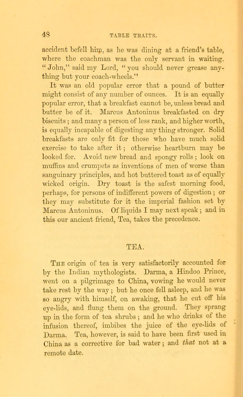 accident befell him, as be was dining at a friend’s table, where the coachman was the only servant in waiting. “John,” said my Lord, “you should never grease any- thing but your coach-wheels.” It was an old popular error that a pound of butter might consist of any number of ounces. It is an equally popular error, that a breakfast cannot be, unless bread and butter be of it. Marcus Antoninus breakfasted on dry biscuits ; and many a person of less rank, and higher worth, is equally incapable of digesting any thing stronger. Solid breakfasts are only fit for those who have much solid exercise to take after it; otherwise heartburn may be looked for. Avoid new bread and spongy rolls ; look on muffins and crumpets as inventions of men of worse than sanguinary principles, and hot buttered toast as of equally wicked origin. Dry toast is the safest morning food, perhaps, for persons of indifferent powers of digestion; or they may substitute for it the imperial fashion set by Marcus Antoninus. Of liquids I may next speak ; and in this our ancient friend, Tea, takes the precedence. TEA. The origin of tea is very satisfactorily accounted for by the Indian mytliologists. Darma, a Hindoo Prince, went on a pilgrimage to China, vowing he would never take rest by the way; but he once fell asleep, and he was so angry with himself, on awaking, that he cut off his eye-lids, and flung them on the ground. They sprang up in the form of tea shrubs ; and he who drinks of the infusion thereof, imbibes the juice of the eye-lids of Darma. Tea, however, is said to have been first used in China as a corrective for bad water; and that not at a remote date.