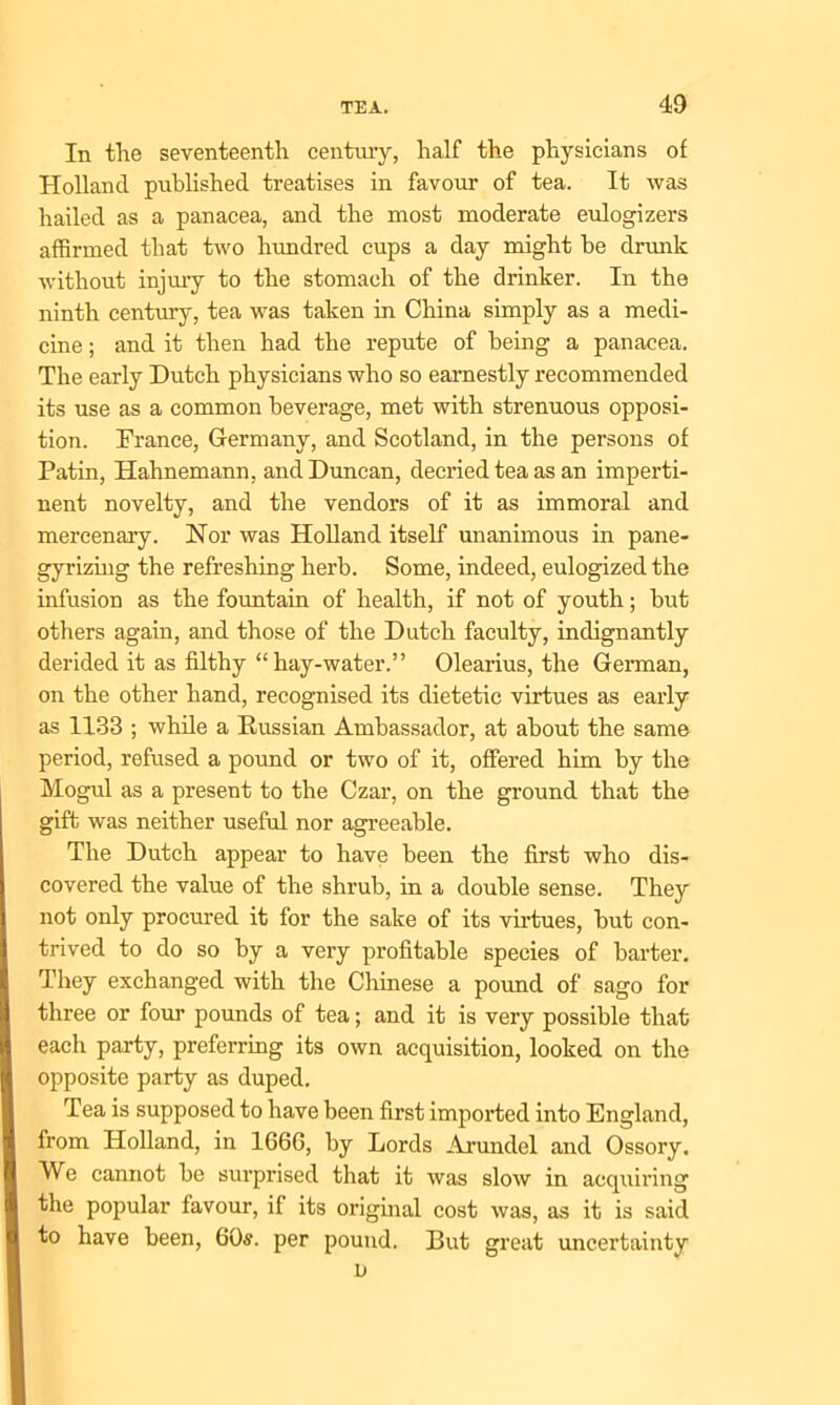 In the seventeenth century, half the physicians of Holland published treatises in favour of tea. It was hailed as a panacea, and the most moderate eulogizers affirmed that two hundred cups a day might be drunk without injury to the stomach of the drinker. In the ninth century, tea was taken in China simply as a medi- cine ; and it then had the repute of being a panacea. The early Dutch physicians who so earnestly recommended its use as a common beverage, met with strenuous opposi- tion. Trance, Germany, and Scotland, in the persons of Patin, Hahnemann, and Duncan, decried tea as an imperti- nent novelty, and the vendors of it as immoral and mercenary. Nor was Holland itself unanimous in pane- gyrizing the refreshing herb. Some, indeed, eulogized the infusion as the fountain of health, if not of youth; but others again, and those of the Dutch faculty, indignantly derided it as filthy “hay-water.” Olearius, the German, on the other hand, recognised its dietetic virtues as early as 1133 ; while a Russian Ambassador, at about the same period, refused a pound or two of it, offered him by the Mogul as a present to the Czar, on the ground that the gift was neither useful nor agreeable. The Dutch appear to have been the first who dis- covered the value of the shrub, in a double sense. They not only procured it for the sake of its virtues, but con- trived to do so by a very profitable species of barter. They exchanged with the Chinese a pound of sago for three or four pounds of tea; and it is very possible that each party, preferring its own acquisition, looked on the opposite party as duped. Tea is supposed to have been first imported into England, from Holland, in 1666, by Lords Arundel and Ossory. We cannot be surprised that it was slow in acquiring the popular favour, if its original cost was, as it is said to have been, 60s. per pound. But great uncertainty v