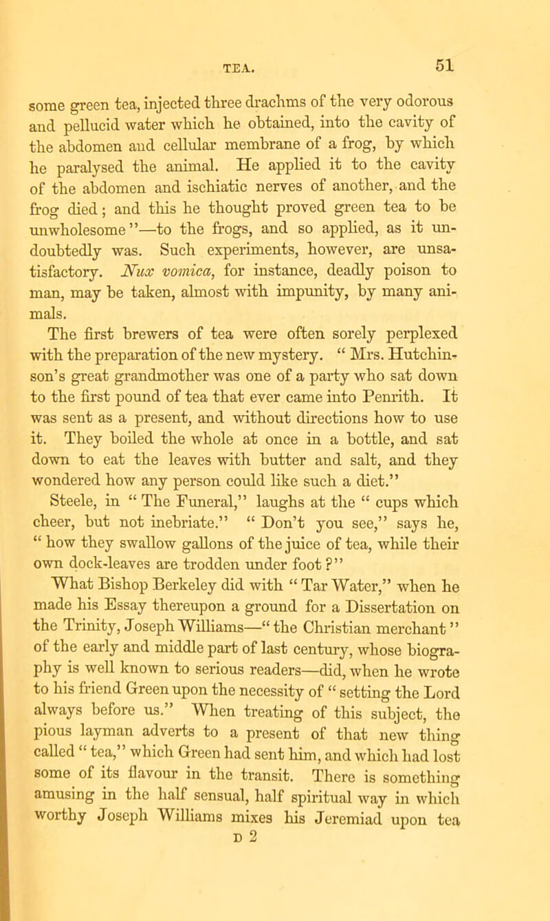 some green tea, injected three drachms of the very odorous and pellucid water which he obtained, into the cavity of the abdomen and cellular membrane of a frog, by which he paralysed the animal. He applied it to the cavity of the abdomen and ischiatic nerves of another, and the frog died; and this he thought proved green tea to he mi wholesome”—to the frogs, and so applied, as it un- doubtedly was. Such experiments, however, are unsa- tisfactory. 1Vux vomica, for instance, deadly poison to man, may he taken, almost with impunity, by many ani- mals. The first brewers of tea were often sorely perplexed with the preparation of the new mystery. “ Mrs. Hutchin- son’s great grandmother was one of a party who sat down to the first pound of tea that ever came into Penrith. It was sent as a present, and without directions how to use it. They boiled the whole at once in a bottle, and sat down to eat the leaves with butter and salt, and they wondered how any person could like such a diet.” Steele, in “ The Funeral,” laughs at the “ cups which cheer, hut not inebriate.” “ Don’t you see,” says he, “ how they swallow gallons of the juice of tea, while their own dock-leaves are trodden under foot ?” What Bishop Berkeley did with “ Tar Water,” when he made his Essay thereupon a ground for a Dissertation on the Trinity, Joseph Williams—“the Christian merchant” of the early and middle part of last century, whose biogra- phy is well known to serious readers—did, when he wrote to his friend Green upon the necessity of “ setting the Lord always before us.” When treating of this subject, the pious layman adverts to a present of that new thing called “ tea,” which Green had sent him, and which had lost some of its flavour in the transit. There is something amusing in the half sensual, half spiritual way in which worthy Joseph Williams mixes his Jeremiad upon tea d 2
