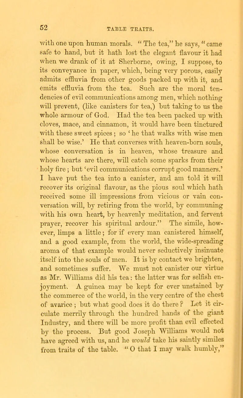 ■with one upon human morals. “ The tea,” he says, “ came safe to hand, hut it hath lost the elegant flavour it had when we drank of it at Sherborne, owing, I suppose, to its conveyance in paper, which, being very porous, easily admits effluvia from other goods packed up with it, and emits effluvia from the tea. Such are the moral ten- dencies of evil communications among men, which nothing will prevent, (like canisters for tea,) but taking to us the whole armour of God. Had the tea been packed up with cloves, mace, and cinnamon, it would have been tinctured with these sweet spices ; so ‘ he that walks with wise men shall be wise.’ He that converses with heaven-born souls, whose conversation is in heaven, whose treasure and whose hearts are there, will catch some sparks from their holy fire ; but ‘evil communications corrupt good manners.’ I have put the tea into a canister, and am told it will recover its original flavour, as the pious soul which hath received some ill impressions from vicious or vain con- versation will, by retiring from the world, by communing with his own heart, by heavenly meditation, and fervent prayer, recover his spiritual ardour.” The simile, how- ever, limps a little; for if every man canistered himself, and a good example, from the world, the wide-spreading aroma of that example would never seductively insinuate itself into the souls of men. It is by contact we brighten, and sometimes suffer. We must not canister our virtue as Mr. Williams did his tea: the latter was for selfish en- joyment. A guinea may be kept for ever unstained bv the commerce of the world, in the very centre of the chest of avarice ; but what good does it do there ? Let it cir- culate merrily through the hundred hands of the giant Industry, and there will be more profit than evil effected by the process. But good Joseph Williams would not have agreed with us, and he would take his saintly similes from traits of the table. “ 0 that I may walk humbly,”