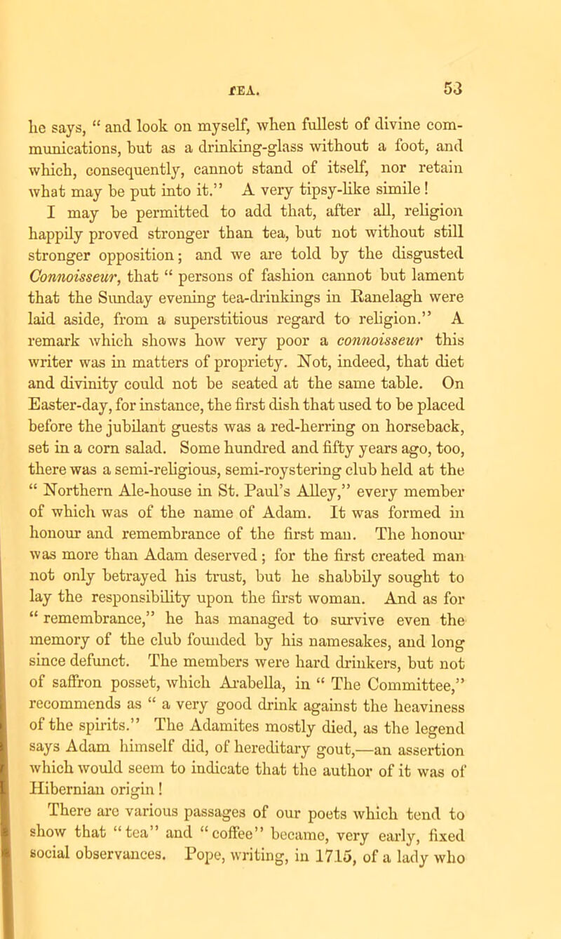 lie says, “ and look on myself, when fullest of divine com- munications, but as a drinking-glass without a foot, and which, consequently, cannot stand of itself, nor retain what may be put into it.” A very tipsy-like simile! I may be permitted to add that, after all, religion happily proved stronger than tea, but not without still stronger opposition; and we are told by the disgusted Connoisseur, that “ persons of fashion cannot but lament that the Sunday evening tea-drinkings in Ranelagh were laid aside, from a superstitious regard to religion.” A remark which shows how very poor a connoisseur this writer was in matters of propriety. Not, indeed, that diet and divinity could not he seated at the same table. On Easter-day, for instance, the first dish that used to be placed before the jubilant guests was a red-herring on horseback, set in a corn salad. Some hundred and fifty years ago, too, there was a semi-religious, semi-roystering club held at the “ Northern Ale-house in St. Paul’s Alley,” every member of which was of the name of Adam. It was formed hi honour and remembrance of the first man. The honour was more than Adam deserved ; for the first created man not only betrayed his trust, but he shabbily sought to lay the responsibility upon the first woman. And as for “ remembrance,” he has managed to survive even the memory of the club founded by his namesakes, and long since defunct. The members were hard drinkers, but not of saffron posset, which Arabella, in “ The Committee,” recommends as “ a very good drink against the heaviness of the spirits.” The Adamites mostly died, as the legend says Adam himself did, of hereditary gout,—an assertion which would seem to indicate that the author of it was of Hibernian origin! There are various passages of our poets which tend to show that “tea” and “coffee” became, very early, fixed social observances. Pope, writing, in 1715, of a lady who