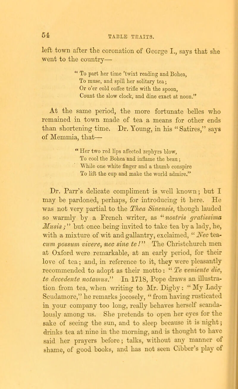 64 left town after the coronation of George I., says that she went to the country— “ To part her time ’twixt reading and Bohca, To muse, and spill her solitary tea; Or o’er cold coffee trifle with the spoon. Count the slow clock, and dine exact at noon.” At the same period, the more fortunate belles who remained in town made of tea a means for other ends than shortening time. Dr. Young, in his “ Satires,” says of Memmia, that— “ Her two red lips affected zephyrs blow, To cool the Bohea and inflame the beau; While one white finger and a thumb conspire To lift the cup and make the world admire.” Dr. Parr’s delicate compliment is well known; but I may be pardoned, perhaps, for introducing it here. He was not very partial to the Thea Sinensis, though lauded so warmly by a French writer, as “nostris gratissima Musis ; ” but once being invited to take tea by a lady, he, with a mixture of wit and gallantry, exclaimed, “ JVec tea- cum possum vivere, nec sine te!” The Christchurch men at Oxford were remarkable, at an early period, for their love of tea; and, in reference to it, they were pleasantly recommended to adopt as their motto : “ Te veniente die, te decedente nota/mus.” In 1718, Pope draws an illustra- tion from tea, when writing to Mr. Digby: “ My Lady Scudamore,” he remarks jocosely, “ from having rusticated in your company too long, really behaves herself scanda- lously among us. She pretends to open her eyes for the sake of seeing the sun, and to sleep because it is night; drinks tea at nine in the morning, and is thought to have said her prayers before; talks, without any manner of shame, of good books, and has not seen Cibber’s play of