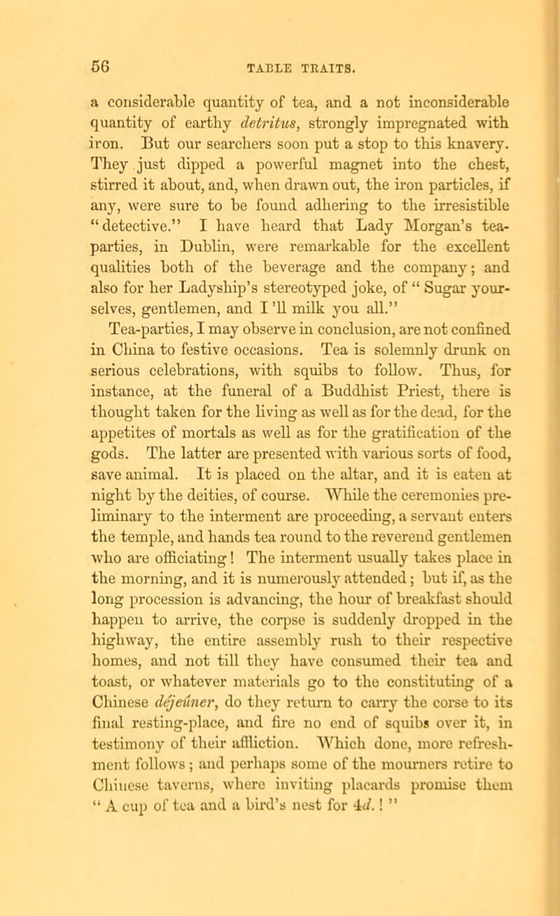 a considerable quantity of tea, and a not inconsiderable quantity of earthy detritus, strongly impregnated with iron. But our searchers soon put a stop to this knavery. They just dipped a powerful magnet into the chest, stirred it about, and, when drawn out, the iron particles, if any, were sure to be found adhering to the irresistible “detective.” I have heard that Lady Morgan’s tea- parties, in Dublin, were remarkable for the excellent qualities both of the beverage and the company; and also for her Ladyship’s stereotyped joke, of “ Sugar your- selves, gentlemen, and I ’ll milk you all.” Tea-parties, I may observe in conclusion, are not confined in China to festive occasions. Tea is solemnly drunk on serious celebrations, with squibs to follow. Thus, for instance, at the funeral of a Buddhist Priest, there is thought taken for the living as well as for the dead, for the appetites of mortals as well as for the gratification of the gods. The latter are presented with various sorts of food, save animal. It is placed on the altar, and it is eaten at night by the deities, of course. While the ceremonies pre- liminary to the interment are proceeding, a servant enters the temple, and hands tea round to the reverend gentlemen who are officiating! The interment usually takes place in the morning, and it is numerously attended; but if, as the long procession is advancing, the hour of breakfast should happen to arrive, the corpse is suddenly dropped in the highway, the entire assembly rush to then* respective homes, and not till they have consumed their tea and toast, or whatever materials go to the constituting of a Chinese dejeuner, do they return to carry the corse to its final resting-place, and fire no end of squibs over it, in testimony of their affliction. Which done, more refresh- ment follows; and perhaps some of the mourners retire to Chinese taverns, where inviting placards promise them “ A cup of tea and a bird’s nest for 4c/.! ”