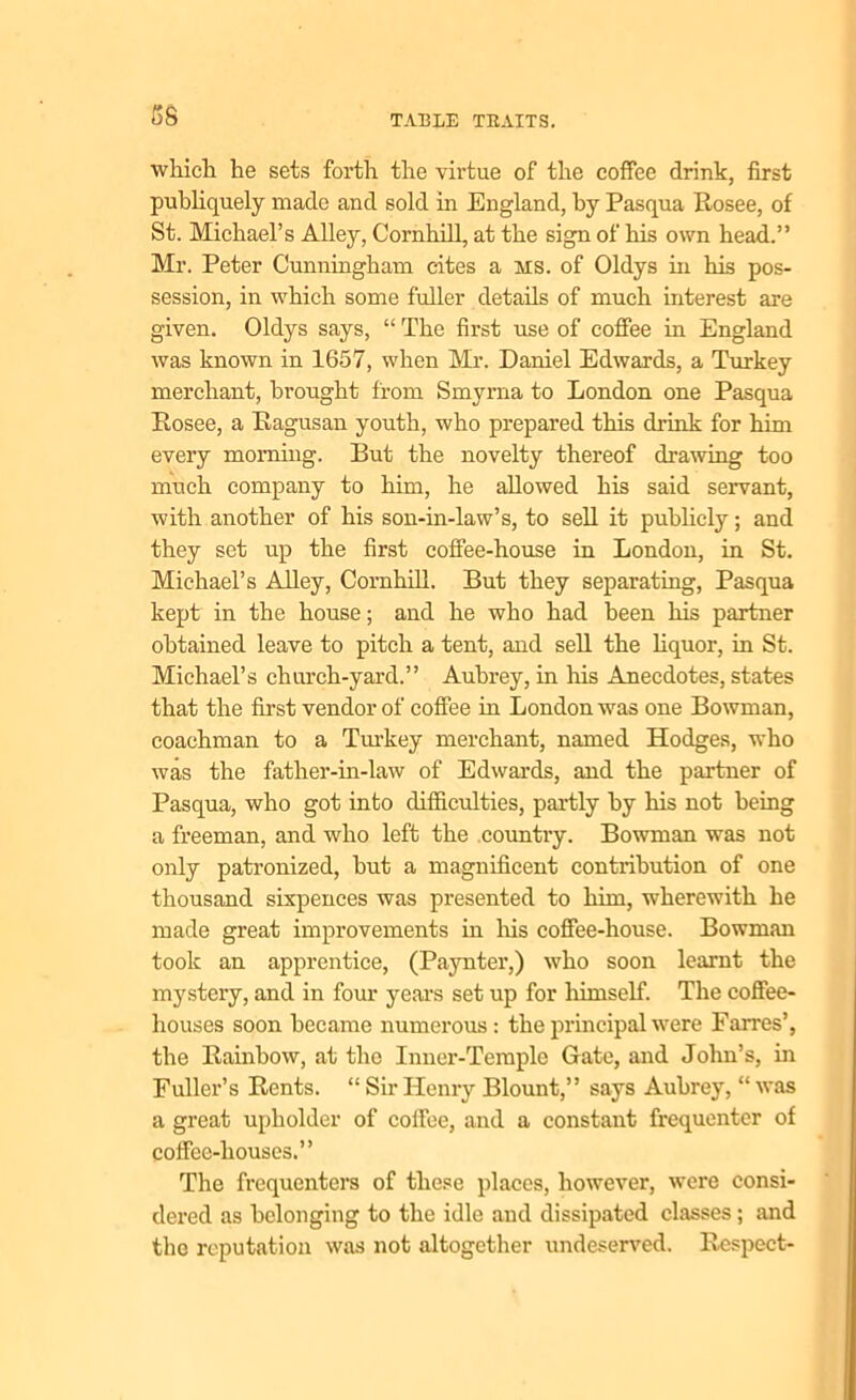ss which he sets forth the virtue of the coffee drink, first publiquely made and sold in England, by Pasqua Rosee, of St. Michael’s Alley, Cornhill, at the sign of his own head.” Mr. Peter Cunningham cites a ms. of Oldys in his pos- session, in which some fuller details of much interest are given. Oldys says, “ The first use of coffee in England was known in 1657, when Mr. Daniel Edwards, a Turkey merchant, brought from Smyrna to London one Pasqua Rosee, a Ragusan youth, who prepared this drink for him every morning. But the novelty thereof drawing too much company to him, he allowed his said servant, with another of his son-in-law’s, to sell it publicly; and they set up the first coffee-house in London, in St. Michael’s Alley, Cornhill. But they separating, Pasqua kept in the house; and he who had been his partner obtained leave to pitch a tent, and sell the liquor, in St. Michael’s church-yard.” Aubrey, in his Anecdotes, states that the first vendor of coffee in London was one Bowman, coachman to a Turkey merchant, named Hodges, who was the father-in-law of Edwards, and the partner of Pasqua, who got into difficulties, partly by his not being a freeman, and who left the country. Bowman was not only patronized, but a magnificent contribution of one thousand sixpences was presented to him, wherewith he made great improvements in his coffee-house. Bowman took an apprentice, (Paynter,) who soon learnt the mystery, and in four years set up for himself. The coffee- houses soon became numerous: the principal were Farres’, the Rainbow, at the Inner-Temple Gate, and John’s, in Fuller’s Rents. “ Sir Henry Blount,” says Aubrey, “ was a great upholder of coffee, and a constant frequenter of coffee-houses.” The frequenters of these places, however, were consi- dered as belonging to the idle and dissipated classes ; and the reputation was not altogether undeserved. Respect-