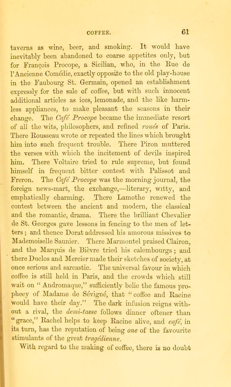 taverns as wine, beer, and smoking. It would have inevitably been abandoned to coarse appetites only, but for Francjois Procope, a Sicilian, who, in the Rue de l’Ancienne Comedie, exactly opposite to the old play-house in the Faubourg St. Germain, opened an establishment expressly for the sale of coffee, but with such innocent additional articles as ices, lemonade, and the like harm- less appliances, to make pleasant the seasons in their change. The Cafe Procope became the immediate resort of all the wits, philosophers, and refined roue's of Paris. There Rousseau wrote or repeated the lines which brought him into such frequent trouble. There Piron muttered the verses with which the incitement of devils inspired him. There Yoltaire tried to rule supreme, but found himself in frequent bitter contest with Palissot and Freron. The Cafe' Procope was the morning journal, the foreign news-mart, the exchange,—literary, witty, and emphatically charming. There Lamothe renewed the contest between the ancient and modern, the classical and the romantic, drama. There the brilliant Chevalier de St. Georges gave lessons in fencing to the men of let- ters ; and thence Dorat addressed his amorous missives to Mademoiselle Saunier. There Marmontel praised Clairon, and the Marquis de Bievre tried his calembourgs ; and there Duclos and Mercier made their sketches of society, at once serious and sarcastic. The universal favour in which coffee is still held in Paris, and the crowds which still wait on “ Andromaque,” sufficiently belie the famous pro- phecy of Madame de Sevigne, that “ coffee and Racine would have their day.” The dark infusion reigns with- out a rival, the demi-tasse follows dinner oftcner than “grace,” Rachel helps to keep Racine alive, and cafe, in its turn, has the reputation of being one of the favourite stimulants of the great tragedienne. With regard to the making of coffee, there is no doubt