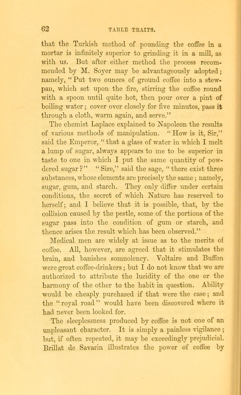 that the Turkish method of pounding the coffee in a mortar is infinitely superior to grinding it in a mifl^ as with us. But after either method the process recom- mended by M. Soyer may be advantageously adopted; namely, “ Put two ounces of ground coffee into a stew- pan, which set upon the fire, stirring the coffee round with a spoon until quite hot, then pour over a pint of boding water; cover over closely for five minutes, pass it through a cloth, warm again, and serve.” The chemist Laplace explained to Napoleon the results of various methods of manipulation. “How is it, Sir,” said the Emperor, “ that a glass of water in which I melt a lump of sugar, always appears to me to be superior in taste to one in which I put the same quantity of pow- dered sugar ?” “ She,” said the sage, “there exist three substances, whose elements are precisely the same ; namely, sugar, gum, and starch. They only differ under certain conditions, the secret of which Nature has reserved to herself; and I believe that it is possible, that, by the collision caused by the pestle, some of the portions of the sugar pass into the condition of gum or starch, and thence arises the result which has been observed.” Medical men are widely at issue as to the merits of coffee. All, however, are agreed that it stimulates the brain, and banishes somnolency. Voltaire and Buffon were great coffee-drinkers ; but I do not know that we are authorized to attribute the lucidity of the one or the harmony of the other to the habit in question. Ability would be cheaply pm-chased if that were the case; and the “royal road” would have been discovered where it had never been looked for. The sleeplessness produced by coffee is not one of an unpleasant character. It is simply a painless vigilance; but, if often repeated, it may be exceedingly prejudicial. Brillat de Savarin illustrates the power of coffee by