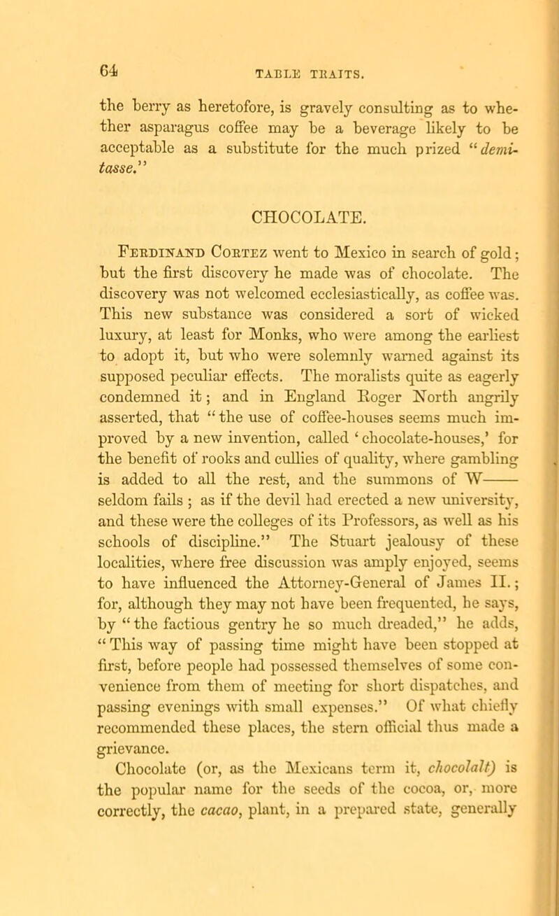 G4f the berry as heretofore, is gravely consulting as to whe- ther asparagus coffee may be a beverage likely to be acceptable as a substitute for the much prized “ demi- tasse” CHOCOLATE. Ferdinand Cortez went to Mexico in search of gold; but the first discovery he made was of chocolate. The discovery was not welcomed ecclesiastically, as coffee was. This new substance was considered a sort of wicked luxury, at least for Monks, who were among the earliest to adopt it, but who were solemnly warned against its supposed peculiar effects. The moralists quite as eagerly condemned it; and in England Roger North angrily asserted, that “ the use of coffee-houses seems much im- proved by a new invention, called ‘ chocolate-houses,’ for the benefit of rooks and cullies of quality, where gambling is added to all the rest, and the summons of W seldom fails ; as if the devil had erected a new university, and these were the colleges of its Professors, as well as his schools of discipline.” The Stuart jealousy of these localities, where free discussion was amply enjoyed, seems to have influenced the Attorney-General of James II.; for, although they may not have been frequented, he says, by “ the factious gentry he so much dreaded,” he adds, “ This way of passing time might have been stopped at first, before people had possessed themselves of some con- venience from them of meeting for short dispatches, and passing evenings with small expenses.” Of what chiefly recommended these places, the stern official thus made a grievance. Chocolate (or, as the Mexicans term it, cliocolalt) is the popular' name for the seeds of the cocoa, or, more correctly, the cacao, plant, in a prepared state, generally