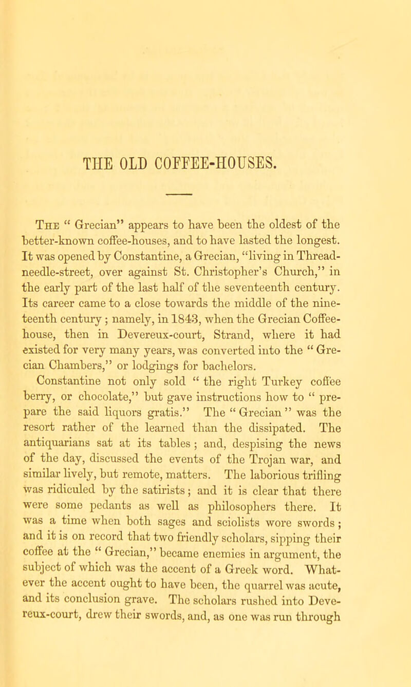 THE OLD COFFEE-HOUSES. The “ Grecian” appears to have been the oldest of the better-known coffee-houses, and to have lasted the longest. It was opened by Constantine, a Grecian, “living in Thread- needle-street, over against St. Christopher’s Church,” in the early part of the last half of the seventeenth century. Its career came to a close towards the middle of the nine- teenth century; namely, in 1843, when the Grecian Coffee- house, then in Devereux-court, Strand, where it had existed for very many years, was converted into the “ Gre- cian Chambers,” or lodgings for bachelors. Constantine not only sold “ the right Turkey coffee berry, or chocolate,” but gave instructions how to “ pre- pare the said liquors gratis.” The “Grecian” was the resort rather of the learned than the dissipated. The antiquarians sat at its tables ; and, despising the news of the day, discussed the events of the Trojan war, and similar lively, but remote, matters. The laborious trifling was ridiculed by the satirists; and it is clear that there were some pedants as well as philosophers there. It was a time when both sages and sciolists wore swords; and it is on record that two friendly scholars, sipping their coffee at the “ Grecian,” became enemies in argument, the subject of which was the accent of a Greek word. What- ever the accent ought to have been, the quarrel was acute, and its conclusion grave. The scholars rushed into Deve- reux-court, drew their swords, and, as one was run through