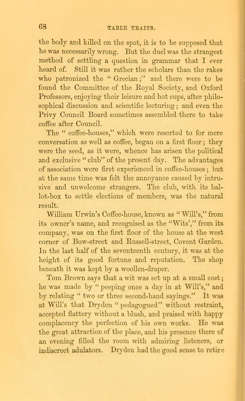 the body and killed on the spot, it is to he supposed that he was necessarily wrong. But the duel was the strangest method of settling a question in grammar that I ever heard of. Still it was rather the scholars than the rakes who patronized the “ Grecianand there were to he found the Committee of the Royal Society, and Oxford Professors, enjoying their leisure and hot cups, after philo- sophical discussion and scientific lecturing; and even the Privy Council Board sometimes assembled there to take coffee after Council. The “ coffee-houses,” which were resorted to for mere conversation as well as coffee, began on a first floor; they were the seed, as it were, whence has arisen the political and exclusive “ club” of the present day. The advantages of association were first experienced in coffee-houses ; but at the same time was felt the annoyance caused by intru- sive and unwelcome strangers. The club, with its bal- lot-box to settle elections of members, was the natural result. William Urwin’s Coffee-house, known as “ Will’s,” from its owner’s name, and recognised as the “Wits’,” from its company, was on the first floor of the house at the west corner of Bow-street and Russell-street, Covent Garden. In the last half of the seventeenth century, it was at the height of its good fortune and reputation. The shop beneath it was kept by a woollen-draper. Tom Brown says that a wit was set up at a small cost; he was made by “ peeping once a day in at Will’s,” and by relating “ two or three second-hand sayings.” It was at Will’s that Dry den “ pedagogued” without restraint, accepted flattery without a blush, and praised with happy complacency the perfection of his own works. He was the great attraction of the place, and his presence there of an evening filled the room with admiring listeners, or indiscreet adulators. Dryden had the good sense to retire