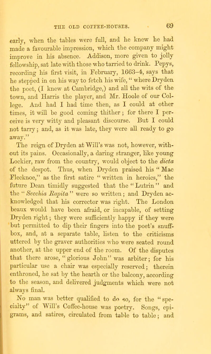early, when the tables were full, and he knew he had made a favourable impression, which the company might improve in his absence. Addison, more given to jolly fellowship, sat late with those who tarried to drink. Pepys, recording his first visit, in February, 1663-4, says that he stepped in on his way to fetch his wife, “ where Dryden the poet, (I knew at Cambridge,) and all the wits of the town, and Harris the player, and Mr. Hoole of our Col- lege. And had I had time then, as I could at other times, it will be good coming thither; for there I per- ceive is very witty and pleasant discourse. But I could not tarry; and, as it was late, they were all ready to go away.” The reign of Dryden at Will’s was not, however, with- out its pains. Occasionally, a daring stranger, like young Lockier, raw from the country, would object to the dicta of the despot. Thus, when Dryden praised his “ Mac Flecknoe,” as the first satire “ written in heroics,” the future Dean timidly suggested that the “Lutrin” and the “ Secchia Rapita” were so written; and Dryden ac- knowledged that his corrector was right. The London beaux would have been afraid, or incapable, of setting Dryden right; they were sufliciently happy if they were but permitted to dip their fingers into the poet’s snuff- box, and, at a separate table, listen to the criticisms uttered by the graver authorities who were seated round another, at the upper end of the room. Of the disputes that there arose, “ glorious John” was arbiter; for his particular use a chair was especially reserved; therein enthroned, he sat by the hearth or the balcony, according to the season, and delivered judgments which were not always final. No man was better qualified to do -so, for the “ spe- cialty” ol Will s Coffee-house was poetry. Songs, epi- grams, and satires, circulated from table to table; and